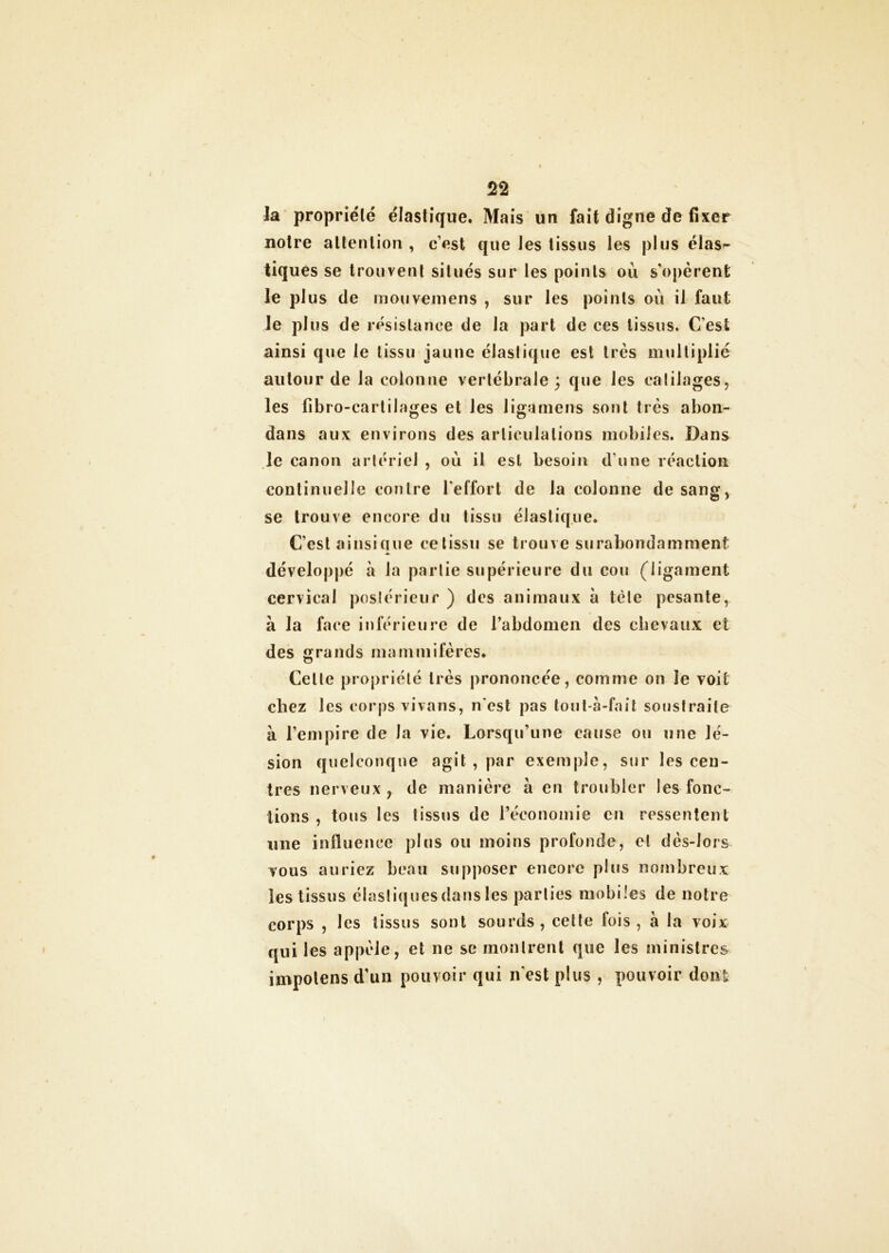 la propriété élastique. Mais un fait digne de fixer notre attention , cest que tes tissus les plus élas- tiques se trouvent situés sur les points où s’opèrent le plus de mouvemens , sur les points où il faut le plus de résistance de la part de ces tissus. C’est ainsi que le tissu jaune élastique est très multiplié autour de la colonne vertébrale; que les ealilages, les fibro-cartilages et Jes Jigamens sont très abon- dans aux environs des articulations mobiles. Dans le canon artériel , où il est besoin d’une réaction continuelle contre l'effort de la colonne de sang, se trouve encore du tissu élastique. C’est ainsique ce tissu se trouve surabondamment développé à la partie supérieure du cou (ligament cervical postérieur ) des animaux à tète pesante, à la face inférieure de l’abdomen des chevaux et des grands mammifères. Celle propriété très prononcée, comme on le voit chez les corps vivons, n'est pas tout-à-fait soustraite à l’empire de la vie. Lorsqu’une cause ou une lé- sion quelconque agit , par exemple, sur les cen- tres nerveux, de manière à en troubler les fonc- tions , tous les tissus de l’économie en ressentent une influence plus ou moins profonde, et dès-lors vous auriez beau supposer encore plus nombreux les tissus élastiques dans les parties mobiles de notre corps , les tissus sont sourds, cette fois, à la voix qui les appelé, et ne se montrent que les ministres impolens d’un pouvoir qui n’est plus , pouvoir dont