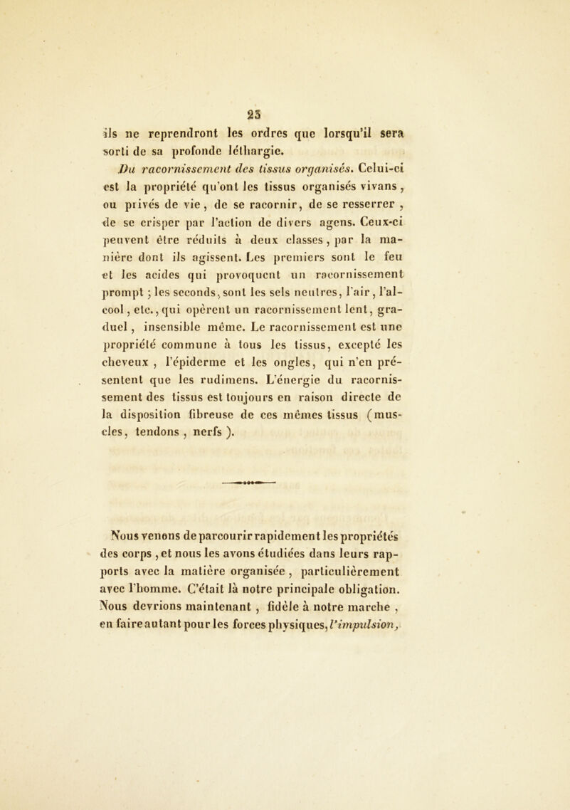 25 ils ne reprendront les ordres que lorsqu’il sera sorti de sa profonde léthargie. Du racornissement des tissus organisés. Celui-ci est la propriété qu’ont les tissus organisés vivans , ou privés de vie, de se racornir, de se resserrer , de se crisper par l’action de divers agens. Ceux-ci peuvent être réduits à deux classes, par la ma- nière dont ils agissent. Les premiers sont le feu et les acides qui provoquent un racornissement prompt 3 les seconds, sont les sels neutres, l'air, l’al- cool , etc., qui opèrent un racornissement lent, gra- duel , insensible même. Le racornissement est une propriété commune à tous les tissus, excepté les cheveux , l’épiderme et les ongles, qui n’en pré- sentent que les rudimens. Lénergie du racornis- sement des tissus est toujours en raison directe de la disposition fibreuse de ces mêmes tissus (mus- cles, tendons , nerfs ). Nous Tenons de parcourir rapidement les propriétés des corps , et nous les avons étudiées dans leurs rap- ports avec la matière organisée , particulièrement avec l’homme. C’était là notre principale obligation. Nous devrions maintenant , fidèle à notre marche , en faire autant pour les forces physiques, l'impulsion,