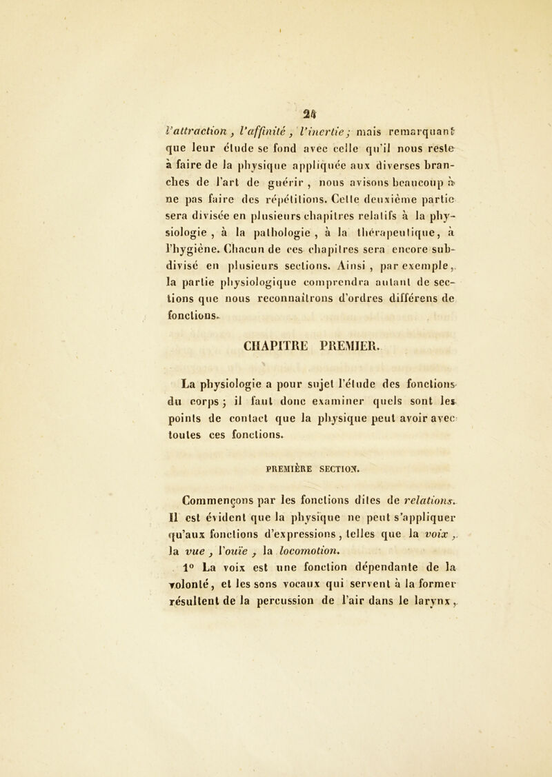 I M î'attraction > Vaffinité , l'inertie; mais remarquant que leur clude se fond avec celle qu’il nous reste à faire de la physique appliquée aux diverses bran- ches de l’art de guérir , nous avisons beaucoup h? ne pas faire des répétitions. Celle deuxième partie sera divisée en plusieurs chapitres relatifs à la phy- siologie , à la pathologie , à la thérapeutique, à l’hygiène. Chacun de ces chapitres sera encore sub- divisé en plusieurs sections. Ainsi, par exemple la partie physiologique comprendra autant de sec- tions que nous reconnaîtrons d’ordres différons de fonctions. CHAPITRE PREMIER. La physiologie a pour sujet l’élude des fonctions du corps \ il faut donc examiner quels sont les points de contact que la physique peut avoir avec toutes ces fonctions. PREMIÈRE SECTION. Commençons par les fonctions dites de relations. Il est évident que la physique ne peut s’appliquer qu’aux fonctions d’expressions , telles que la voix r la vue , Vouïe , la locomotion. 1° La voix est une fonction dépendante de la volonté, et les sons vocaux qui servent à la former résultent de la percussion de l’air dans le larynx,