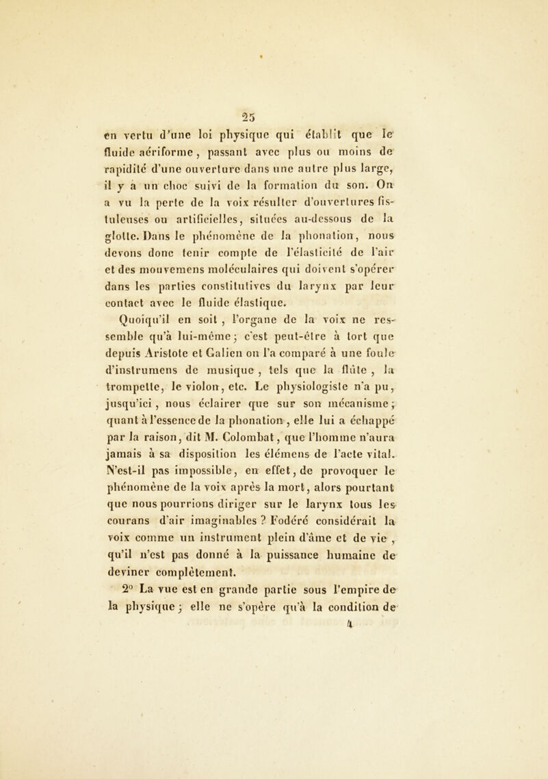 en vertu d'une loi physique qui établît que le fluide aériforme , passant avec plus ou moins de rapidité d'une ouverture dans une autre plus large, il y a un choc suivi de la formation du son. On a vu la perte de la voix résulter d'ouvertures fis- tuleuses ou artificielles, situées au-dessous de la glotte. Dans le phénomène de la phonation, nous devons donc tenir compte de l’élasticité de l'air et des mouvemens moléculaires qui doivent s’opérer dans les parties constitutives du larynx par leur contact avec le fluide élastique. Quoiqu'il en soit , l’organe de la voix ne res- semble qu’à lui-même5 c'est peut-être à tort que depuis Aristote et Galien on l’a comparé à une foule d’instrumens de musique , tels que la flûte , la trompette, le violon, etc. Le physiologiste n'a pu, jusqu’ici, nous éclairer que sur son mécanisme; quant à l’essence de la phonation , elle lui a échappé par la raison, dit M. Colombat, que l’homme n’aura jamais à sa disposition les élémens de l’acte vital. N’est-il pas impossible, en effet, de provoquer le phénomène de la voix après la mort, alors pourtant que nous pourrions diriger sur le larynx tous les courans d'air imaginables ? Fodéré considérait la voix comme un instrument plein d’âme et de vie , qu’il n’est pas donné à la puissance humaine de deviner complètement. 2° La vue est en grande partie sous l’empire de la physique ; elle ne s’opère qu'à la condition de