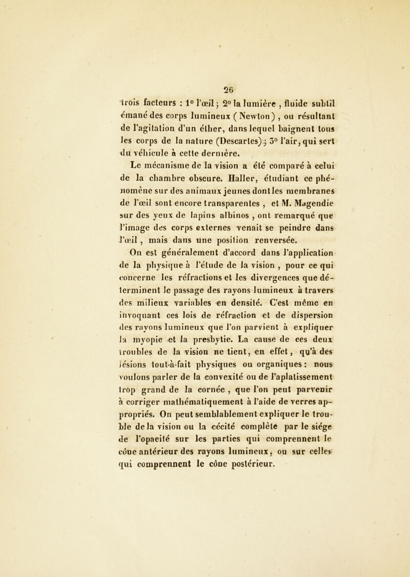 Irois facteurs : 1° l’œil 3 2° la lumière , fluide subtil émane des corps lumineux (Newton) , ou résultant de l’agitation d’un éther, dans lequel baignent tous les corps de la nature (Deseartes) j 3° l’air, qui sert du véhicule à celte dernière. Le mécanisme de la vision a été comparé à celui de la chambre obscure. Haller, étudiant ce phé- nomène sur des animaux jeunes dont les membranes de l'œil sont encore transparentes , et M. Magendie sur des yeux de lapins albinos , ont remarqué que l’image des corps externes venait se peindre dans l’œil , mais dans une position renversée. On est généralement d’accord dans l’application de la physique à l’élude de la vision , pour ce qui concerne les réfractions et les divergences que dé- terminent le passage des rayons lumineux à travers des milieux variables en densité. C’est même en invoquant ces lois de réfraction et de dispersion des rayons lumineux que l’on parvient à expliquer la myopie et la presbytie. La cause de ces deux troubles de la vision ne tient, en effet, qu’à des lésions tout-à fait physiques ou organiques : nous voulons parler de la convexité ou de l’aplatissement trop grand de la cornée , que l’on peut parvenir à corriger mathématiquement à l’aide de verres ap- propriés. On peut semblablement expliquer le trou- ble de la vision ou la cécité complète par le siège de l’opaeité sur les parties qui comprennent le côue antérieur des rayons lumineux $ ou sur celles qui comprennent le cône postérieur.