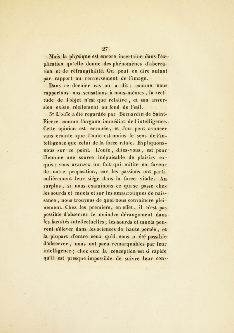 Mais la physique est encore incertaine dans Tci— plicalion qu'elle donne des phénomènes d’aberra- tion et de réfrangibilité. On peut en dire autant par rapport au renversement de l image. Dans ce dernier cas on a dit : comme nous rapportons nos sensations à nous-mêmes , la recti- tude de l'objet n’est que relative , et son inver- sion existe réellement au fond de l’œil. 3° L’ouïe a été regardée par Bernardin de Saint- Pierre comme l’organe immédiat de l'intelligence. Cette opinion est erronée , et l’on peut avancer sans crainte que l'ouïe est moins le sens de i’in- telligence que celui delà force vitale. Expliquons- nous sur ce point. L’ouïe, dites-vous, est pour l’homme une source inépuisable de plaisirs ex- quis 5 vous avancez un fait qui milite en faveur de noire proposition, car les passions ont parti- culièrement leur siège dans la force vitale. Au surplus, si nous examinons ce qui se passe chez les sourds et muets et sur les amaurotiques de nais- sance , nous trouvons de quoi nous convaincre plei- nement. Chez les premiers, en effet, il n’est pas possible d’observer le moindre dérangement dans les facultés intellectuelles; les sourds et muets peu- vent s’élever dans les sciences de haute portée , et la plupart d’entre ceux qu'il nous a été possible d'observer , nous ont paru remarquables par leur intelligence; chez eux la conception est si rapide qu’il est presque impossible de suivre leur con—