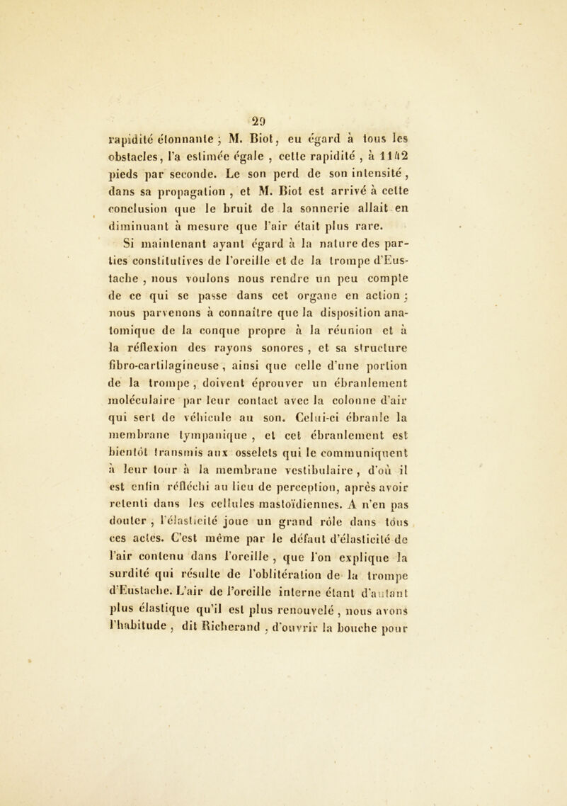 rapidité étonnante ; M. Biol, eu egard à tous les obstacles, l’a estimée égale , celle rapidité , à 11 /l2 pieds par seconde. Le son perd de son intensité , dans sa propagation , et M. Biot est arrivé à celte conclusion que le bruit de la sonnerie allait en diminuant à mesure que l’air était plus rare. Si maintenant ayant égard a la nature des par- ties constitutives de l'oreille et de la trompe d’Eus* tache , nous voulons nous rendre un peu compte de ce qui se passe dans cet organe en action * nous parvenons à connaître que la disposition ana- tomique de la conque propre à la réunion et à la réflexion des rayons sonores , et sa structure fibro-carlilagineuse , ainsi que celle d’une portion de la trompe , doivent éprouver un ébranlement moléculaire par leur contact avec la colonne d’air qui sert de véhicule au son. Celui-ci ébranle la membrane tympanique , et cet ébranlement est bientôt transmis aux osselets qui le communiquent a leur tour à la membrane vcstibulaire , d on il est enlin réfléchi au lieu de perception, après avoir retenti dans les cellules mastoïdiennes. A n’en pas douter , 1 élasticité joue un grand rôle dans tous ces actes. C’est même par le défaut d’élasticité de l’air contenu dans l’oreille , que l'on explique la surdité qui résulte de l’oblitération de la trompe d’Eustache. L’air de l’oreille interne étant d’autant plus élastique qu’il est plus renouvelé , nous avons 1 habitude , dit Richerand , d'ouvrir la bouche pour