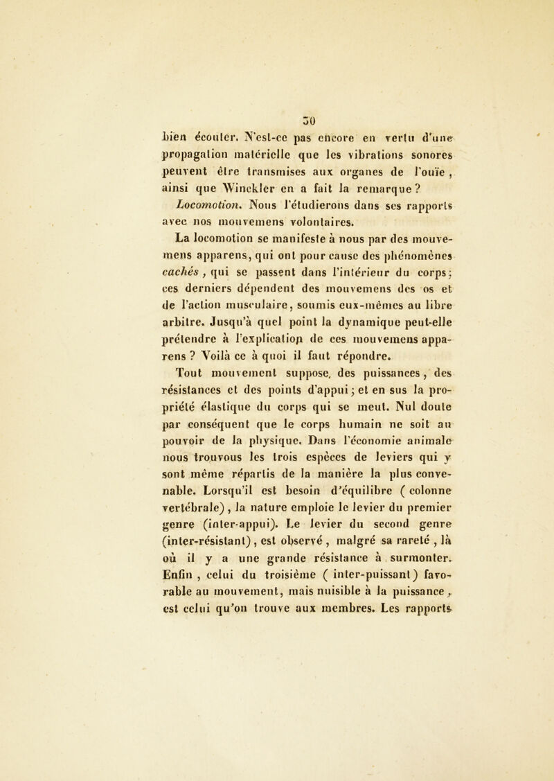 Lien écouler, N'esl-ce pas encore en vertu d'une propagation matérielle que les vibrations sonores peuvent être transmises aux organes de l'ouïe , ainsi que Winekler en a fait la remarque? Locomotion. Nous l'étudierons dans ses rapports avec 110s mouvemens volontaires. La locomotion se manifeste à nous par des mouve- mens apparens, qui ont pour cause des phénomènes cachés y qui se passent dans l'intérieur du corps ; ces derniers dépendent des mouvemens des os et de l’action musculaire, soumis eux-mêmes au libre arbitre. Jusqu’à quel point la dynamique peut-elle prétendre à l’explicaliop de ces mouvemens appa- rens ? Voilà ce à quoi il faut répondre. Tout mouvement suppose, des puissances, des résistances et des points d’appui; et en sus la pro- priété élastique du corps qui se meut. Nui doute par conséquent que le corps humain ne soit au pouvoir de la physique. Dans l’économie animale nous trouvous les trois espèces de leviers qui y sont même répartis de la manière la plus conve- nable. Lorsqu’il est besoin d'équilibre ( colonne vertébrale) , la nature emploie le levier du premier genre (inter-appui). Le levier du second genre (inter-résistant) , est observé , malgré sa rareté , là où il y a une grande résistance à . surmonter. Enfin , celui du troisième ( inter-puissant) favo- rable au mouvement, mais nuisible à la puissance » est celui qu'on trouve aux membres. Les rapports