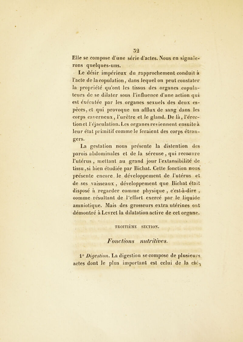 Elle se compose d’une série d'actes. Nous en signale- rons quelques-uns. Le désir impérieux du rapprochement conduit à l'acte de la copulation, dans lequel on peut constater la propriété qu’ont les tissus des organes copula- leurs de se dilater sous l’influence d’une action qui est exécutée par les organes sexuels des deux es- pèces, et qui provoque lin afflux de sang dans les corps caverneux, l’urètre et le gland. De là, l’érec- tion et l'éjaculation. Les organes reviennent ensuite à leur état primitif comme le feraient des corps étran- gers. La gestation nous présente la dislenlion des parois abdominales et de la séreuse , qui reco-uvre l’utérus , niellant au grand jour l'extansibilité de tissu,si bien étudiée par Bicliat. Celle fonction nous présente encore le développement de l’utérus el de ses vaisseaux , développement que Bicliat était disposé à regarder comme physique , c’est-à-dire , oomme résultant de Beffort exercé par Je liquide amniotique. Mais des grosseurs extra utérines ont démontré àLevret la dilatation active de cet organe. TROITIÈME SECTION. Fonctions nutritives. « 1° Digestion. La digestion se compose de plusieurs actes dont le plus important est celui de la dd-j