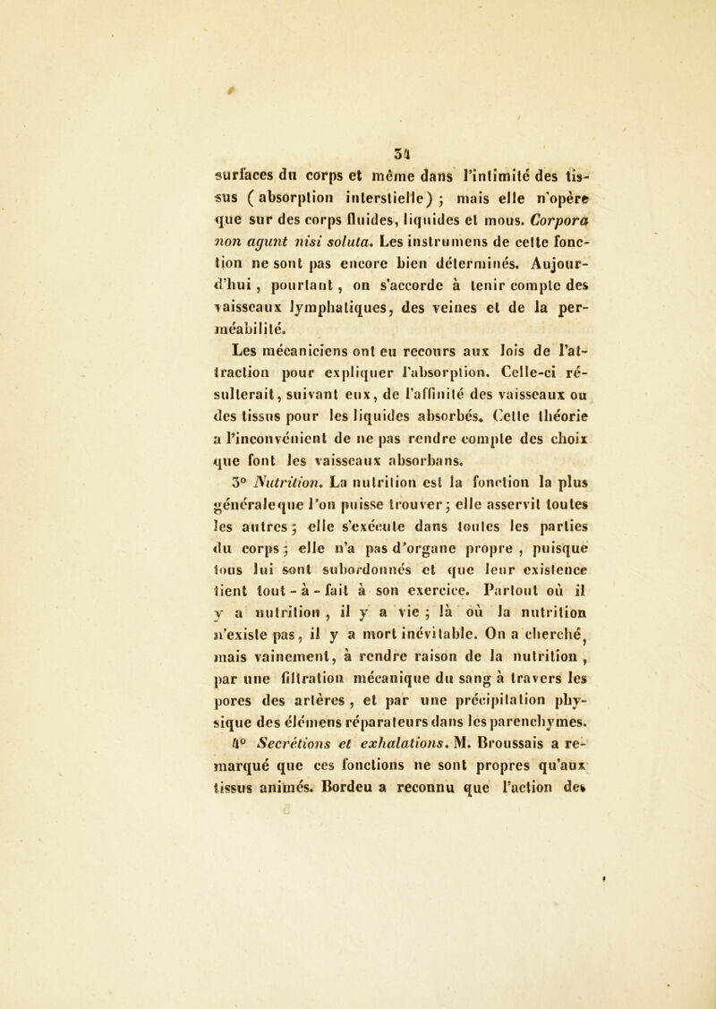 sa surfaces d« corps et même dans rinfimîlé des tis- sus (absorption inlerstiellc) ; mais elle n'opère que sur des corps fluides, liquides et mous* Corpora non agunt nisi soluta. Les instrumens de celte fonc- tion ne sont pas encore bien déterminés. Aujour- d’hui , pourtant, on s’accorde à tenir compte des vaisseaux lymphatiques, des veines et de la per- méabilité. Les mécaniciens ont eu recours aux lois de l’at- traction pour expliquer l’absorption. Celle-ci ré- sulterait, suivant eux, de l'affinité des vaisseaux ou des tissus pour les liquides absorbés, (elle théorie a l’inconvénient de ne pas rendre compte des choix que font les vaisseaux absorbons. 3° Nutrition. La nutrition est la fonction la plus généraleque l’on puisse trouver; elle asservit toutes îes autres; elle s’exécute dans toutes les parties du corps; elle n’a pas d’organe propre, puisque tous lui sont subordonnés et que leur existence tient tout-à-fait à son exercice. Partout où il y a nutrition , il y a vie ; là où la nutrition n’existe pas, il y a mort inévitable. On a cherché mais vainement, à rendre raison de la nutrition, par une filtration mécanique du sang à travers les pores des artères , et par une précipitation phy- sique des élémens réparateurs dans les parenchymes. tl° Secrétions et exhalations. M. Broussais a re- marqué que ces fonctions ne sont propres qu’aux tissus animés. Bordeu a reconnu que l’action des