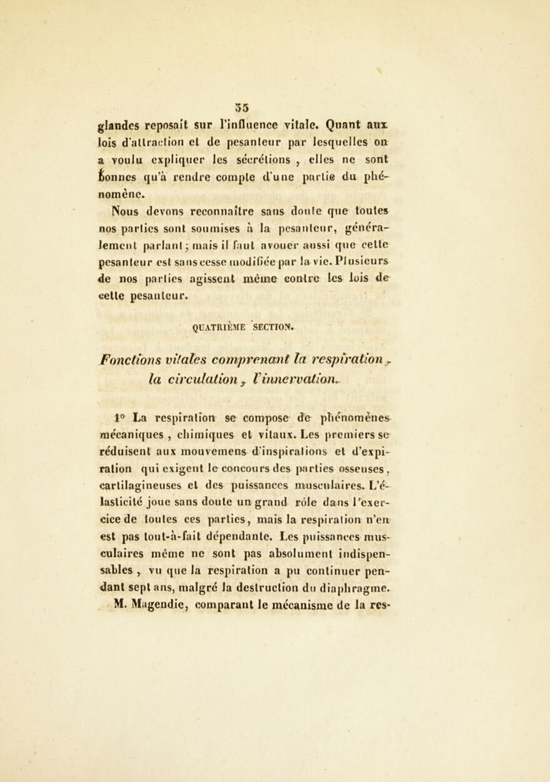 glandes reposait sur l'influence vitale. Quant aux lois d'attraction el de pesanteur par lesquelles ou a voulu expliquer les sécrétions , elles ne sont bonnes qu’à rendre compte dune partie du phé- nomène. Nous devons reconnaître sans doute que toutes nos parties sont soumises à la pesanteur, généra- lement parlant 3 mais il faut avouer aussi que celte pesanteur est sans cesse modifiée par la vie. Plusieurs de nos parties agissent même contre les lois de celle pesanteur. QUATRIÈME SECTION. Fonctions vitales comprenant la respiration T la circulation ? I innervation. i 1° La respiration se compose de phénomènes mécaniques, chimiques et vitaux. Les premiers se réduisent aux mouvemens d’inspirations et d’expi- ration qui exigent le concours des parties osseuses . cartilagineuses et des puissances musculaires. L’é- laslicilé joue sans doute un grand rôle dans l'exer- cice de toutes ces parties, mais la respiration n’en est pas tout-à-fait dépendante. Les puissances mus- culaires même ne sont pas absolument indispen- sables , vu que la respiration a pu continuer pen- dant sept ans, malgré Ja destruction du diaphragme. M. Magendie, comparant le mécanisme de la res-