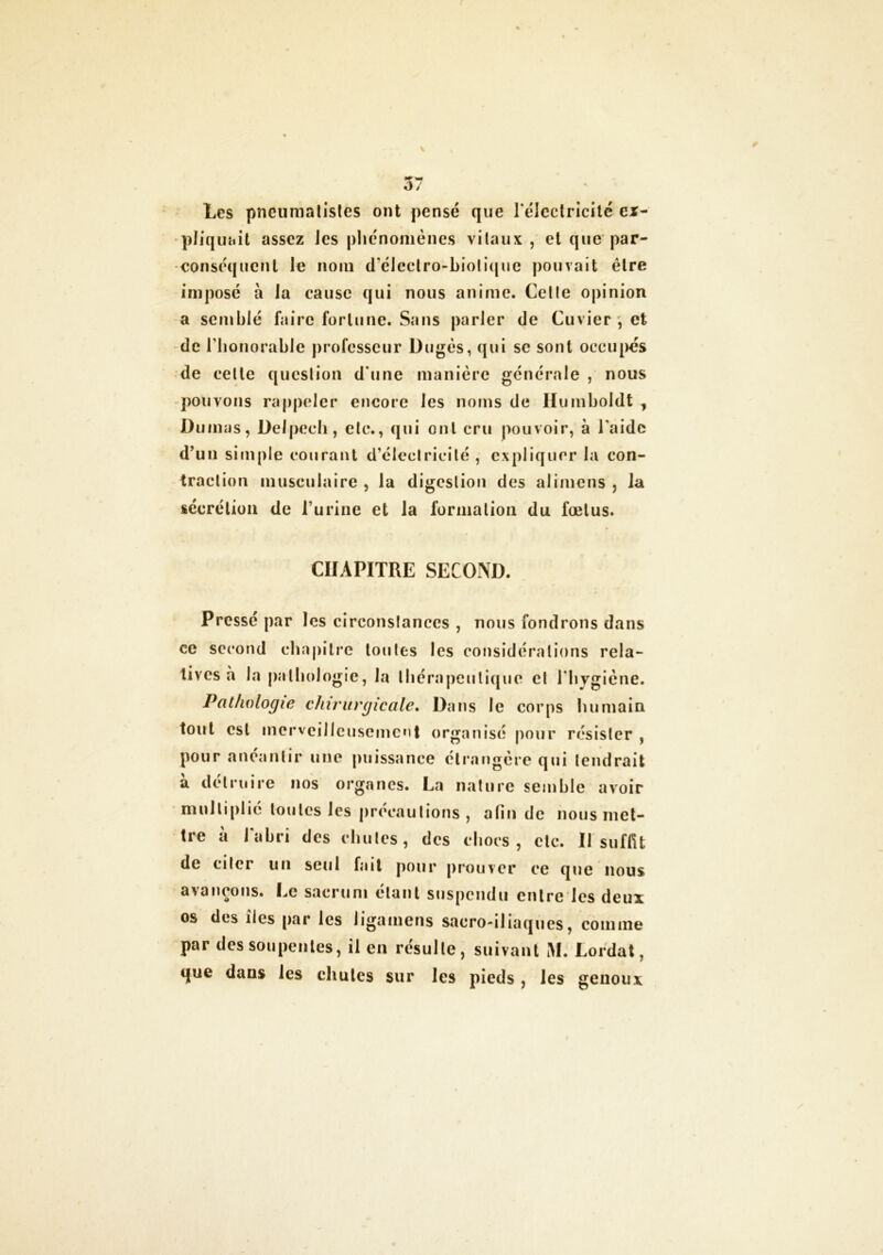Les pncumatistes ont pensé que l'électricité ex- pliquait assez Jes phénomènes vitaux , et que par- conséquent le nom d'électro-biotique pouvait être imposé à la cause qui nous anime. Celle opinion a semblé faire fortune. Sans parier de Cuvier , et de l'honorable professeur Dugès, qui se sont occupés de celte question d'une manière générale , nous pouvons rappeler encore les noms de Humboldt , Dumas, Delpech, elc., qui ont cru pouvoir, à l'aide d’un simple courant d’éleclricilé , expliquer la con- traction musculaire , la digeslion des alimens , la sécrétion de l’urine et la forma lion du fœtus. CHAPITRE SECOND. Pressé par les circonstances , nous fondrons dans ce second chapitre toutes les considérations rela- tives à la pathologie, la thérapeutique et 1 hygiène. Pathologie chirurgicale. Dans le corps humain tout est merveilleusement organisé pour résister , pour anéantir une puissance étrangère qui tendrait à détruire nos organes. La nature semble avoir multiplié toutes les précautions , afin de nous met- tre à l'abri des chutes, des chocs, etc. Il suffit de citer un seul fait pour prouver ce que nous avançons. Le sacrum étant suspendu entre les deux os des îles par les ligainens sacro-iliaques, comme par des soupentes, il en résulte, suivant M. Lordat, que dans les chutes sur les pieds , les genoux