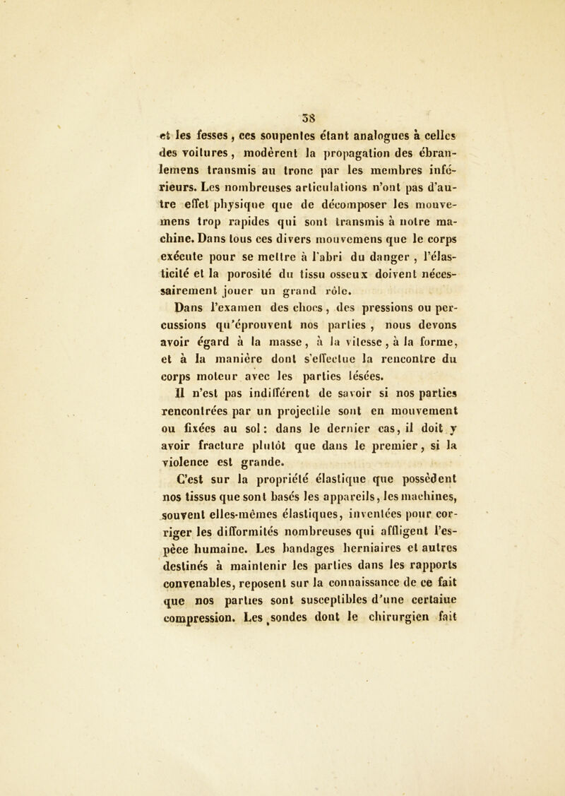 et les fesses, ces soupentes étant analogues à celles des voitures , modèrent la propagation des ébran- lemens transmis au tronc par les membres infé- rieurs. Les nombreuses articulations n’ont pas d’au- tre effet physique que de décomposer les mouve- mens trop rapides qui sont transmis à notre ma- chine. Dans tous ces divers mouvemens que le corps exécute pour se mettre à l'abri du danger , l’élas- ticité et la porosité du tissu osseux doivent néces- sairement jouer un grand rôle. Dans l’examen des chocs, des pressions ou per- cussions qréprouvent nos parties , nous devons avoir égard à la masse, à la vitesse , à la forme, et à la manière dont s’elTectue la rencontre du corps moteur avec les parties lésées. Il n’est pas indilîérent de savoir si nos parties rencontrées par un projectile sont en mouvement ou fixées au sol: dans le dernier cas, il doit y avoir fracture plutôt que dans le premier, si la violence est grande. C’est sur la propriété élastique que possèdent nos tissus que sont basés les appareils, les machines, souvent elles-mêmes élastiques, inventées pour cor- riger les difformités nombreuses qui affligent l’es- pèee humaine. Les bandages herniaires et autres destinés à maintenir les parties dans les rapports convenables, reposent sur la connaissance de ce fait que nos parties sont susceptibles d’une certaine compression. Les ^sondes dont le chirurgien fait