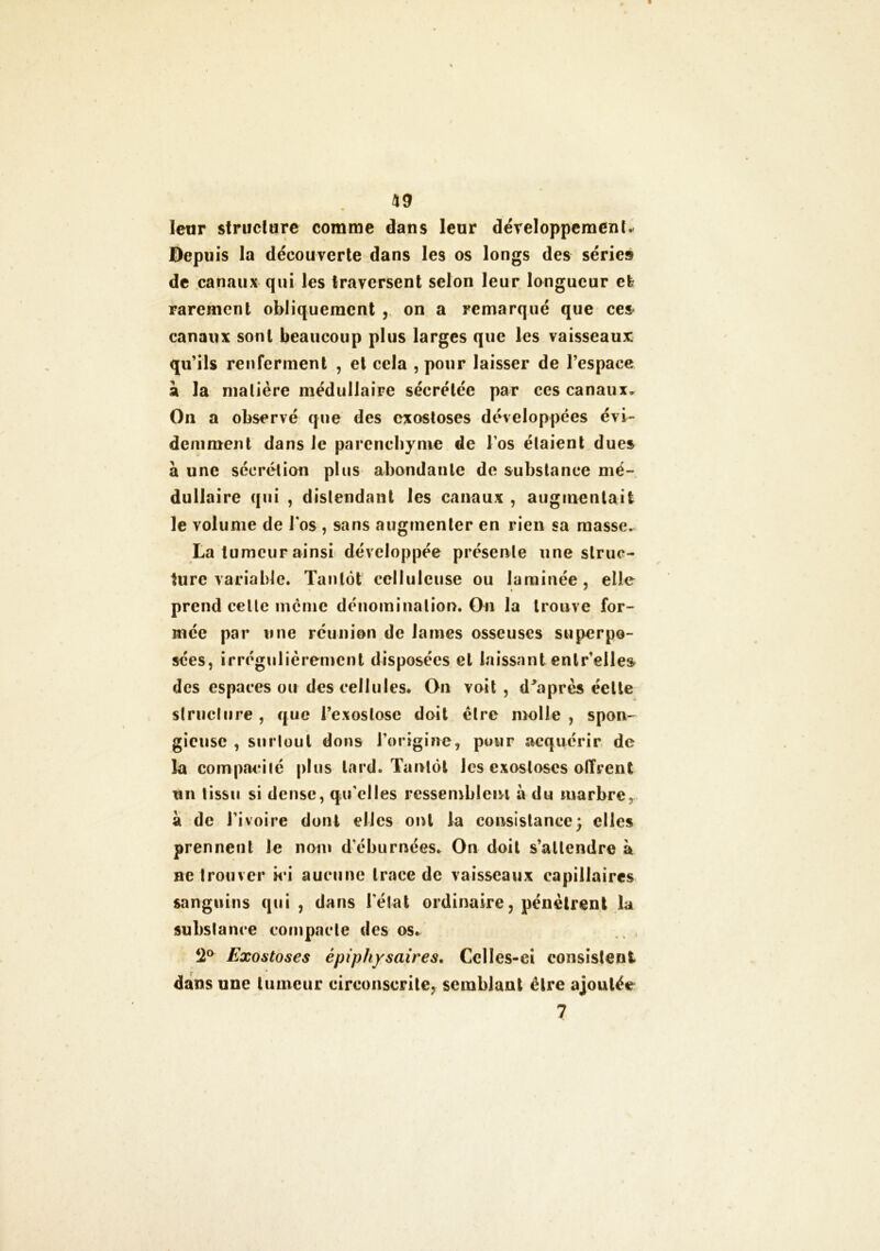 leur structure comme dans leur développement* Depuis la découverte dans les os longs des séries de canaux qui les traversent selon leur longueur efc rarement obliquement , on a remarqué que ces canaux sont beaucoup plus larges que les vaisseaux qu’ils renferment , et cela , pour laisser de l’espace à la matière médullaire sécrétée par ces canaux. Oïl a observé que des exostoses développées évi- demment dans le parenchyme de l os étaient dues à une sécrétion plus abondante de substance mé- dullaire qui , distendant les canaux , augmentait le volume de l os , sans augmenter en rien sa masse. La tumeur ainsi développée présente une struc- ture variable. Tantôt celluleuse ou laminée, elle prend celle même dénomination. On la trouve for- mée par une réunion de lames osseuses superpo- sées, irrégulièrement disposées cl laissant enlr’elles des espaces ou des cellules. On voit , d'après éelte slrucltire, que l’exostose doit èlre molle, spon- gieuse , surlout dons l’origine, pour acquérir de la compacité plus lard. Tantôt les exostoses offrent un tissu si dense, qu'elles ressemblent à du marbre, à de l’ivoire dont elles ont la consistance; elles prennent le nom d'éburuées. On doit s’attendre à ne trouver ici aucune trace de vaisseaux capillaires sanguins qui , dans l'état ordinaire, pénètrent la substance compacte des os. Î2° Exostoses épiphysaires. Celles-ci consistent • * dans une tumeur circonscrite, semblant être ajoutée 7