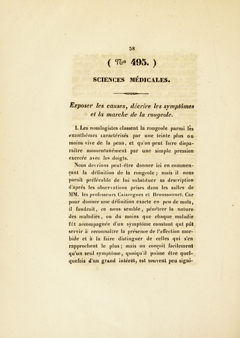 ( %» 495. ) SCIENCES MÉDICALES. Exposer les causes, décrire les symptômes et la marche de la rougeole. I. Les nosologistes classent la rougeole parmi les exanthèmes caractérisés par une teinte plus ou moins vive de la peau, et qu'on peut faire dispa- raître momentanément par une simple pression exercée avec les doigts. Nous devrions peut-être donner ici en commen- çant la définition de la rougeole ; mais il nous paraît préférable de lui substituer sa description d'après les observations prises dans les salles de MM. les professeurs Caizergues et nroussonnet. Car pour donner une définition exacte en peu de mots, il faudrait, ce nous semble, pénétrer la nature des maladies, ou du moins que chaque maladie fût accompagnée d'un symptôme constant qui pût servir à reconnaître la présence de l’alTection mor- bide cl à la faire distinguer de celles qui s’en rapprochent le plus ; mais on conçoit facilement qu’un seul symptôme, quoiqu'il puisse être quel- quefois d’un grand intérêt, est souvent peu sigui»