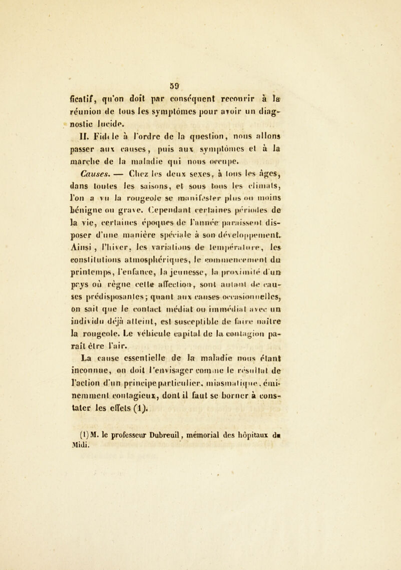 ficatif, qu'on doit par conséquent recourir à la réunion de tous les symptômes pour avoir un diag- nostic lucide. II. Fidi le à Tordre de la question, nous allons passer aux causes, puis aux symptômes et à la marche de la maladie qui nous occupe. Causes. — Chez les deux sexes, à tous les âges, dans toutes les saisons, et sous tous les climats, l’on a vu la rougeole se manifester plus ou moins bénigne ou grave. Cependant certaines périodes de la vie, certaines époques de Tannée paraissent dis- poser d’une manière spéciale à son développement* Ainsi , Thivcr, les variations de température-, les constitutions atmosphériques, le commencement du printemps, l’enfance, la jeunesse, ta proximité d ur* pr.ys où règne cette affection, sont autant de cau- ses prédisposantes ; quant aux couses occasionnelles, on sait que le cou lad médiat ou immédiat avec un individu déjà atteint, est susceptible de faire naître la rougeole. Le véhicule capital de lu contagion pa- raît être l’air. La cause essentielle de la maladie nous étant inconnue, on doit l'envisager comme le résultat de l’action d’un principe particulier, miasmatique, émi- nemment contagieux, dont il faut se borner à cons- tater les clfels (1). (1)M. le professeur Dubreuil, mémorial des hôpitaux <]« Midi.