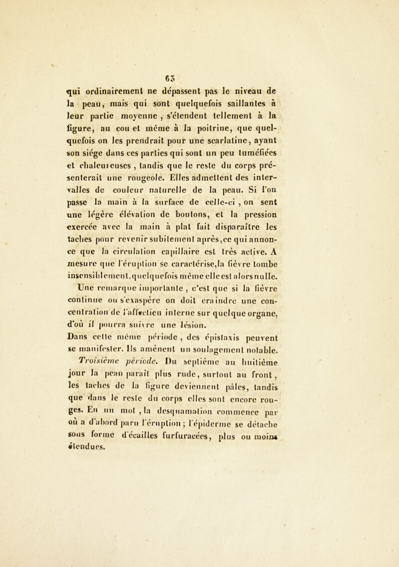 qui ordinairement ne dépassent pas le niveau de la peau, mais qui sont quelquefois saillantes à leur partie moyenne , s’étendent tellement à la ligure, au cou et meme à la poitrine, que quel- quefois on les prendrait pour une scarlatine, ayant son siège dans ces parties qui sont un peu tuméfiées et olialeuieuses , tandis que le reste du corps pré- senterait une rougeole. Elles admettent des inter- valles de couleur naturelle de la peau. Si Ton passe la main à la surface de celle-ci , on sent une légère élévation de boutons, et la pression exercée avec la main à plat fait disparaître les taclies pour revenir subitement après,ce qui annon- ce que Ja circulation capillaire est très active. A mesure que l'éruption se caractérisera fièvre tombe insensiblement,quelquefois même elleesl alors nulle. Une remarque importante , e'est que si la fièvre continue ou s'exaspère on doit craindre une con- centration de j'alltfclieu interne sur quelque organe, d’où il pourra suivre une lésion. Dans cette même période , des épistaxis peuvent se manifester, lis amènent un soulagement notable. Troisième période. Du septième au huitième jour Ja peau parait plus rude, surtout au front, les taches de la figure deviennent pales, tandis que dans le reste du corps elles sont encore rou- ges. En un mot , la desquamation commence par ou a d abord paru l'éruption; l'épiderme se détache sous forme défailles furfuracées, plus ou moiiu» étendues.