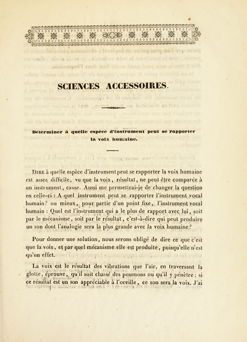 / * SCIENCES ACCESSOIRES. * # Déterminer à quelle espèce d*instrument peut se rapporter ( la \^oix liumaine. Dire à quelle espèce d’instrument peut se rapporter la voix humaine est assez difficile, vu que la voix, résultat, ne peut être comparée à un instrument, cause. Aussi me permettrai-je de'changer la question en celle-ci : A quel instrument peut se, rapporter l’instrument vocal * humain? ou mieux,,^ pour partir d’un point fixe,, l’instrument vocal humain : Quel est l’instrument qui a le plus de rapport avec lui, soit par le mécanisme, soit par le résultat, c’est-à-dire qui peut produire un son dont l’analogie sera la plus grande avec la voix humaine? Pour donner une solution, nous serons obligé de dire ce'que c’est que la voix, et par quel mécanisme elle est produite, puisqu’elle n’est fju’un effet. ^ ' • ; » ' - La voix est le résultat des vibrations que l’air, en traversant la glotte, éprouve, qu’il soit chassé des poumons ou qu’il y pénètre : si çe résulfaf est un son appréciable à l’oreille, ce spn sera la voix. J’ai