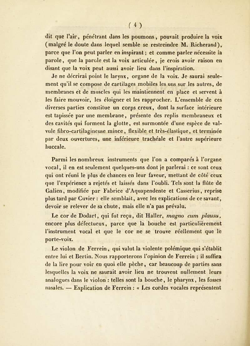 dit que l’air, pénétrant dans les poumons, pouvait produire la voix (malgré le doute dans lequel semble se restreindre M. Richerand), parce que Ton peut parler en inspirant ; et comme parler nécessite la parole, que la parole est la voix articulée, je crois avoir raison en disant que la voix peut aussi avoir lieu dans l’inspiration. Je ne décrirai point le larynx, organe de la voix. Je saurai seule- ment qu’il se compose de cartilages mobiles les uns sur les autres, de membranes et de muscles qui les maintiennent en place et servent à les faire mouvoir, les éloigner et les rapprocher. L’ensemble de ces diverses parties constitue un corps creux, dont la surface intérieure est tapissée par une membrane, présente des replis membraneux et des cavités qui forment la glotte, est surmontée d’une espece de val- vule fibro-cartilagineuse mince, flexible et trcs-élaslique, et terminée par deux ouvertures, une inférieure trachéale et l’autre supérieure buccale. Parmi les nombreux instruments que l’on a comparés à l’organe vocal, il en est seulement quelques-uns dont je parlerai : ce sont ceux » qui ont réuni le plus de chances en leur faveur, mettant de côté ceux que l’expérience a rejetés et laissés dans l’oubli. Tels sont la flûte de Galien, modifiée par Fabrice d’Aquapendente et Casserius, reprise plus tard par Cuvier : elle semblait, avec les explications de ce savant, devoir se relever de sa chute, mais elle n’a pas prévalu. Le cor de Dodarl, qui fut reçu, dit Haller, magno cum plausu, encore plus défectueux, parce que la bouche est particulièrement l’instrument vocal et que le cor ne se trouve réellement que lè porte-voix. Le violon de Ferrein, qui valut la violente polémique^qui s’établit entre lui et Bertin. Nous rapporterons l’opinion de Ferrein ; il suffira de la lire pour voir en quoi elle pèche, car beaucoup de parties sans lesquelles la voix ne saurait avoir lieu ne trouvent nullement leurs analogues dans le violon : telles sont la bouche, le pharynx, les fosses nasales. — Explication dè Ferrein : « Les cordes vocales représentent