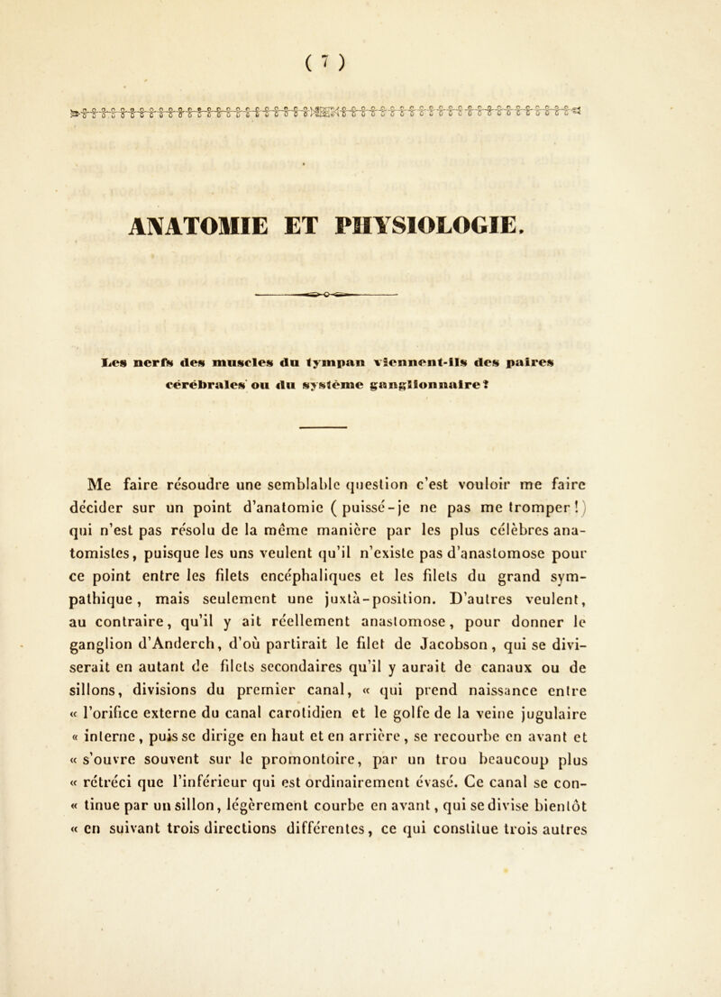 ( ' ) AMTOMIE ET PHYSIOLOGIE. liCS ncrf>f des muscles du tympan \Tennent-ils des paires cérébrales'ou du système gang^IIonnaire? Me faire résoudre une semblable question c’est vouloir me faire décider sur un point d’anatomie ( puissé-je ne pas me tromper!) qui n’est pas résolu de la meme manière par les plus célèbres ana- tomistes, puisque les uns veulent qu’il n’existe pas d’anastomose pour ce point entre les filets encéphaliques et les filets du grand sym- pathique , mais seulement une juxtà-position. D’autres veulent, au contraire, qu’il y ait réellement anastomose, pour donner le ganglion d’Anderch, d’où partirait le filet de Jacobson, qui se divi- serait en autant de filets secondaires qu’il y aurait de canaux ou de sillons, divisions du premier canal, « qui prend naissance entre i< l’orifice externe du canal carotidien et le golfe de la veine jugulaire « interne, puisse dirige en haut et en arrière, se recourbe en avant et « s’ouvre souvent sur le promontoire, par un trou beaucoup plus « rétréci que l’inférieur qui est ordinairement évasé. Ce canal se con- « linue par un sillon, légèrement courbe en avant, qui se divise bientôt « en suivant trois directions différentes, ce qui constitue trois autres