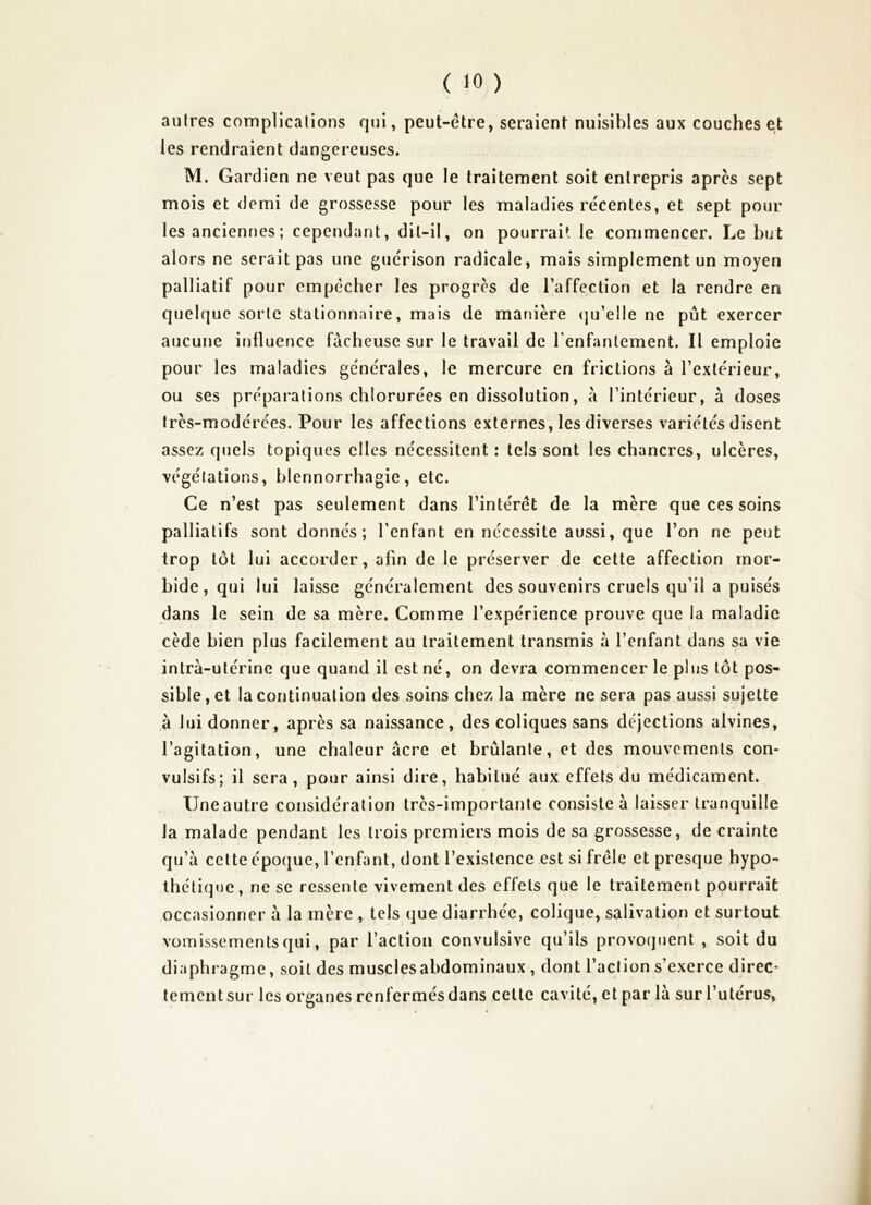autres complications qui, peut-être, seraient nuisibles aux couches et les rendraient dangereuses. M. Gardien ne veut pas que le traitement soit entrepris apres sept mois et demi de grossesse pour les maladies récentes, et sept pour les anciennes ; cependant, dit-il, on pourrait le commencer. Le but alors ne serait pas une guérison radicale, mais simplement un moyen palliatif pour empêcher les progrès de l’affection et la rendre en quelque sorte stationnaire, mais de manière cju’elle ne put exercer aucune influence fâcheuse sur le travail de renfanlement. Il emploie pour les maladies générales, le mercure en frictions à l’extérieur, ou ses préparations chlorurées en dissolution, à l’intérieur, à doses très-modérées. Pour les affections externes, les diverses variétés disent assez quels topiques elles nécessitent: tels sont les chancres, ulcères, végétations, blennorrhagie, etc. Ce n’est pas seulement dans l’intérêt de la mère que ces soins palliatifs sont donnés; l’enfant en nécessite aussi, que l’on ne peut trop tôt lui accorder, afin de le préserver de cette affection mor- bide, qui lui laisse généralement des souvenirs cruels qu’il a puisés dans le sein de sa mère. Comme l’expérience prouve que la maladie cède bien plus facilement au traitement transmis h l’enfant dans sa vie intra-utérine que quand il est né, on devra commencer le plus tôt pos- sible, et la continuation des soins chez la mère ne sera pas aussi sujette à lui donner, après sa naissance, des coliques sans déjections alvines, l’agitation, une chaleur âcre et brûlante, et des mouvements con- vulsifs; il sera, pour ainsi dire, habitué aux effets du médicament. Uneautre considération très-importante consiste à laisser tranquille la malade pendant les trois premiers mois de sa grossesse, de crainte qu’a celte époque, l’enfant, dont l’existence est si frêle et presque hypo- thétique, ne se ressente vivement des effets que le traitement pourrait occasionner à la mère , tels que diarrhée, colique, salivation et surtout vomissements qui, par l’action convulsive qu’ils provoquent , soit du diaphragme, soit des muscles abdominaux , dont l’action s’exerce direc- tement sur les organes renfermés dans cette cavité, et par là sur l’utérus, à