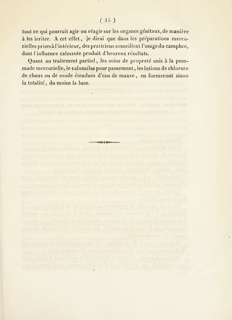 ( ) tout ce qui pourrait agir ou réagir sur les organes génitaux, de maniéré à les irriter. A cet effet, je dirai que dans les préparations mercu- rielles prisesà l’intérieur, des praticiens conseillent l’usage du camphre, dont l’influence calmante produit d’heureux résultats. Quant au traitement partiel, les soins de propreté unis à la pom- made mercurielle, le calomélas pour pansement, les lotions de chlorure de chaux ou de soude étendues d’eau de mauve, en formeront sinon la totalité, du moins la base.