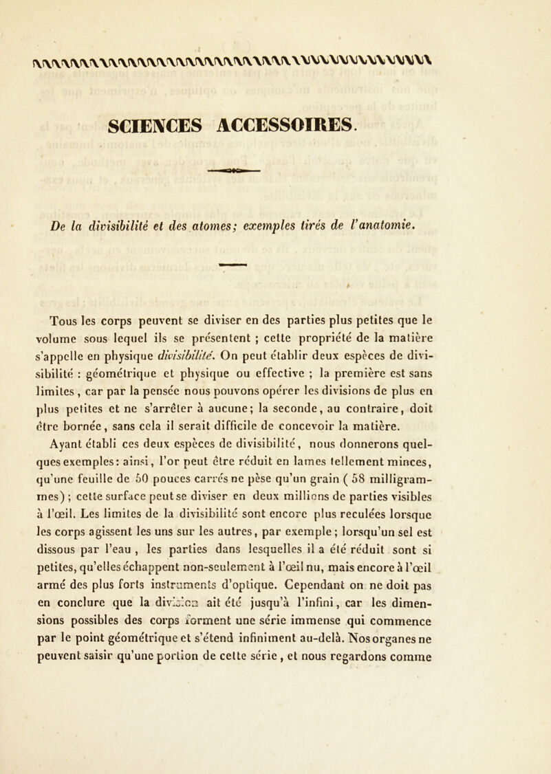 SCIEIVCES ACCESSOIRES. De la divisibilité et des atomes; exemples tirés de Vanatomie. Tous les corps peuvent se diviser en des parties plus petites que le volume sous lequel ils se pre'senlcnt ; celte propriété de la matière s’appelle en physique dwisibilite'. On peut établir deux especes de divi- sibilité : géométrique et physique ou effective ; la première est sans limites , car par la pensée nous pouvons opérer les divisions de plus en plus petites et ne s’arrêter à aucune; la seconde, au contraire, doit être bornée, sans cela il serait difficile de concevoir la matière. Ayant établi ces deux espèces de divisibilité, nous donnerons quel- ques exemples : ainsi, l’or peut être réduit en lames tellement minces, qu’une feuille de 50 pouces carrés ne pèse qu’un grain ( 58 milligram- mes) ; cette surface peut se diviser en deux millions de parties visibles à l’œil. Les limites de la divisibilité sont encore plus reculées lorsque les corps agissent les uns sur les autres, par exemple ; lorsqu’un sel est dissous par l’eau , les parties dans lesquelles il a été réduit sont si petites, qu’elles échappent non-seulement à l’œil nu, mais encore à l’œil armé des plus forts instruments d’optique. Cependant on. ne doit pas en conclure que la divlc:ca ait été jusqu’à l’infini, car les dimen- sions possibles des corps forment une série immense qui commence par le point géométrique et s’étend infiniment au-delà. Nos organes ne peuvent saisir qu’une portion de celte série , et nous regardons comme