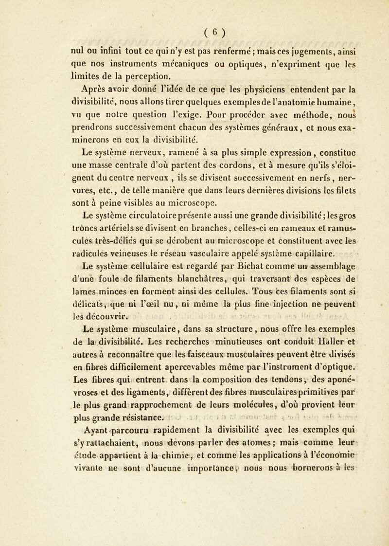 nul ou infini tout ce qui n’y est pas renferme'; mais ces jugements, ainsi que nos instruments me'caniques ou optiques, n’expriment que les limites de la perception. Après avoir donné l’idée de ce que les physiciens entendent par la divisibilité, nous allons tirer quelques exemples de l’anatomie humaine, vu que notre question l’exige. Pour procéder avec méthode, nous prendrons successivement chacun des systèmes généraux, et nous exa- minerons en eux la divisibilité. Le système nerveux, ramené à sa plus simple expression, constitue une masse centrale d’où partent des cordons, et à mesure qu’ils s’éloi- gnent du centre nerveux , ils se divisent successivement en nerfs , ner- vures, etc., de telle manière que dans leurs dernières divisions les filets sont a peine visibles au microscope. Le système circulatoire présente aussi une grande divisibilité; les gros trônes artériels se divisent en branches, celles-ci en rameaux et ramus- culesv très-déliés qui se dérobent au microscope et constituent avec les radicules veineuses le réseau vasculaire appelé système capillaire. Le système cellulaire est regardé par Bichat comme un assemblage d’unei foule de filaments blanchâtres, qui traversant des espèces de lames minces en forment ainsi des cellules. Tous ces filaments sont si délicats,ique ni l’œil nu, ni même la plus fine-injection ne peuvent les découvrir. . :■ ' > ' - ' Le .système musculaire, dans sa structure, nous offre les exemples de k'divisibilité. Les recherches minutieuses ont conduit Haller et autres à reconnaître que les faisceaux musculaires peuvent être divisés en Libres difficilement apercevables même par l’instrument d’optique. Les fibres quii entrent, dans la composition des tendonsv des aponé- vroses et des ligaments, diffèrent des fibres musculaires primitives par le plus grandfrapprochement de leurs molécules, d’où provient léur plus grande résistance, i: -, i ^ ‘ > ) : r; n ^ . -î ^ Ayant parcouru rapidement la divisibilité avec les exemples qui s’y rattachaient, nous devons parler des atomes ; mais comme leur^ étude appartient à la chimie, et comme les applications à l’économie vivante ne sont d’aucune importancev nous nous bornerons à les