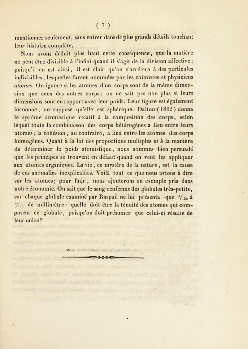 ( ^ ) rnenlionner seulement, sans entrer dans de plus grands détails touchant leur histoire complète. Nous avons déduit plus haut celte conséquence, que la matière ne peut élre divisible à l’infini quand il s’agit de la division affective; puis(ju’il en est ainsi, il est clair qu’on s’arrêtera à des particules indivisibles, lesijuelles furent nommées par les chimistes et physiciens atomes. On ignore si les atomes d’un corps sont de la même dimen- sion que ceux des autres corps ; on ne sait pas non plus si leurs dimensions sont en rapport avec leur poids. Leur figure est également inconnue, on'suppose qu’elle est sphérique. Dalton { 1802) donna le système atomistique relatif à la composition des corps, selon lequel toute la combinaison des corps hétérogènes a lieu entre leurs atomes; la cohésion, au contraire, a lieu entre les atomes des corps homogènes. Quant à la loi des proportions multiples et à la manière de déterminer le poids atomistique, nous sommes bien persuadé que les principes se trouvent en défaut quand on veut les appliquer aux atomes organiques. La vie , ce mystère de la nature , est la cause de ces anomalies inexplicables. Voilà tout ce que nous avions à dire sur les atomes; pour finir, nous ajouterons un exemple pris dans notre économie. On sait que le sang renferme des globules très-petits, car chaque globule examiné par Raspail ne lui présenta que y,5o à '/süo de millimètre: quelle doit être la ténuité des atomes qui com- posent ce globule, puisqu’on doit présumer que celui-ci résulte de leur union? t’t \ ^ *-î. ^