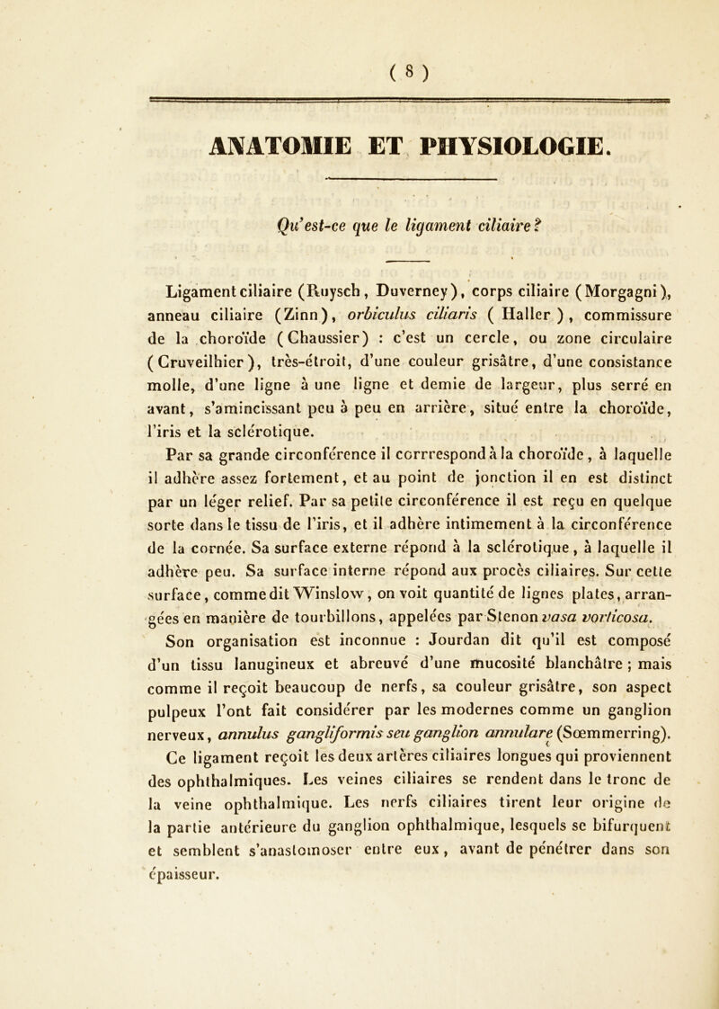ANATOMIE ET PHYSIOLOGIE. Qu'est-ce que le ligament ciliaire î Ligament ciliaire (Ruysch, Duverney), corps ciliaire (Morgagni ), anneau ciliaire (Zinn), orbiculus ciliaris (Haller), commissure de la choroïde (Chaussier) : c’est un cercle, ou zone circulaire ( Cruveilhier ), très-étroit, d’une couleur grisâtre, d’une consistance molle, d’une ligne à une ligne et demie de largeur, plus serré en avant, s’amincissant peu à peu en arrière, situé entre la choroïde, l’iris et la sclérotiqùe. Par sa grande circonférence il corrrespondà la choroïde, à laquelle il adhère assez fortement, et au point de Jonction il en est distinct par un léger relief. Par sa petite circonférence il est reçu en quelque sorte dans le tissu de l’iris, et il adhère intimement à la circonférence de la cornée. Sa surface externe répond à la sclérotique , à laquelle il adhère peu. Sa surface interne répond aux procès ciliaires. Sur cette surface, comme dit Winslow, on voit quantité de lignes plates, arran- gées en manière de tourbillons, appelées par Slenon vorticosa,  Son organisation est inconnue : Jourdan dit qu’il est composé d’un tissu lanugineux et abreuvé d’une mucosité blanchâtre ; mais comme il reçoit beaucoup de nerfs, sa couleur grisâtre, son aspect pulpeux l’ont fait considérer par les modernes comme un ganglion nerveux, annulus gangUforrnisseuganglion û57^7^^//a^^(Sœmmerring). Ce ligament reçoit les deux artères ciliaires longues qui proviennent des ophlhalmiques. Les veines ciliaires se rendent dans le tronc de la veine ophthalniique. Les nerfs ciliaires tirent leur origine de la partie antérieure du ganglion ophthalmique, lesquels se bifurquent et semblent s’anastomoser entre eux, avant de pénétrer dans son épaisseur.