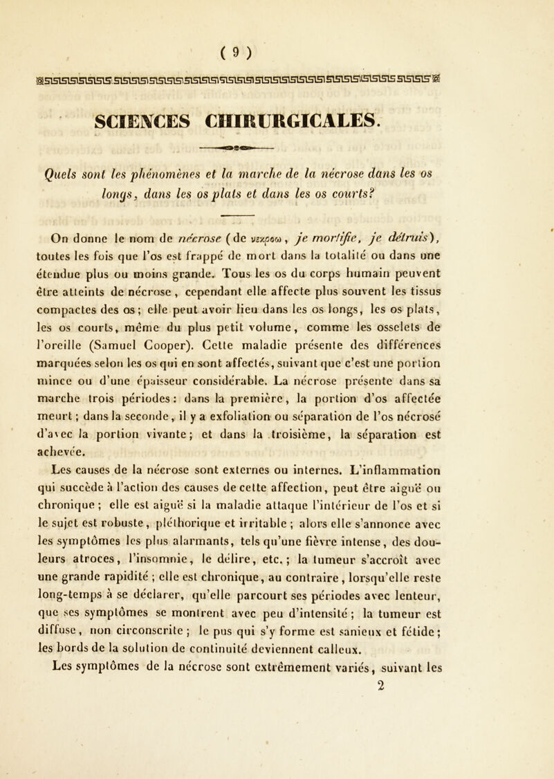 Sâ5l5l5151Sl5l51SiS15l515^ SIS15151515150 51515151H151515151515T515151515^15151515 SISISIB'^ SCIERTCES CHIRURGICALES. Quels sont les phénomènes et la marche de la nécrose dans les os longs, dans les os plats et dans les os courts? On donne le nom de nécrose (de vsxpock), je moriijie, je détruis^, toutes les fois que Tos est frappé de mort dans la tolalilé ou dans une étendue plus ou moins grande. Tous les os du corps humain peuvent être atteints de nécrose , cependant elle affecte plus souvent les tissus compactes des os; ehe peut avoir Heu dans les os longs, les os plats, les os courts, même du plus petit volume, comme les osselets de l’oreille (Samuel Cooper). Celte maladie présente des différences marquées selon les os qui en sont affectés, suivant que’c’est une portion mince ou d’une épaisseur considérable. La nécrose présente dans sa marche trois périodes: dans la première, la portion d’os affectée meurt ; dans la seconde, il y a exfolialion* ou séparation de l’os nécrosé d’avec la portion vivante; et dans la .troisième, la séparation est achevée. Les causes de la nécrose sont externes ou internes. L’inflammation qui succède à l’action des causes de celte affection, peut être aiguë ou chronique ; elle est aiguë si la maladie attaque l’intérieur de l’os et si le sujet est robuste, pléthorique et irritable ; alors elle s’annonce avec les symptômes les plus alarmants, tels qu’une fièvre intense, des dou- leurs atroces, l’insomnie, le délire, etc,; la tumeur s’accroît avec une grande rapidité ; elle est chronique, au contraire, lorsqu’elle reste long-temps à se déclarer, qu’elle parcourt ses périodes avec lenteur, que ses symptômes se montrent avec peu d’intensité ; la tumeur est difluse, non circonscrite ; le pus qui s’y forme est sanieux et fétide; les bords de la solution de continuité deviennent calleux. Les symptômes de la nécrose sont extrêmement variés, suivant les f 2 /