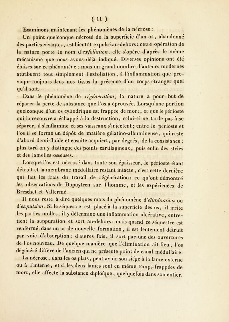 Examinons mainlenant les phénomènes de la nécrose: Un point quelconque nécrosé de la superficie d’un os, abandonné des parties vivantes, est bientôt expulsé au-dchors: celle opération de la nature porte le nom ^exfoliation, elle s’opère d’après le même mécanisme que nous avons déjà indiqué. Diverses opinions ont été émises sur ce phénomène ; mais un grand nombre d’auteurs modernes attribuent tout simplement l’exfolialion , à l’infiammalion que pro- voejue toujours dans nos tissus la présence d’un corps étranger quel qu’il soit. Dans le phénomène de régénération, la nature a pour but de réparer la perte de substance que l’os a éprouvée. Lorsqu’une portion quelconque d’un os cylindrique est frappée de mort, et que le périoste qui la recouvre a échappé à la destruction, celui-ci ne tarde pas à se séparer, il s’enflamme et ses vaisseaux s’injectent; entre le périoste et l’os il se forme un dépôt de matière gélatino-albumineuse, qui reste d’abord demi-fluide et ensuite acquiert, par degrés, de la consistance ; plus tard on y distingue des points cartilagineux, puis enfin des stries et des lamelles osseuses. Lorsque l’os est nécrosé dans toute son épaisseur, le périoste étant détruit et la membrane médullaire restant intacte, c’est celle dernière qui fait I es frais du travail de régénération: ce qu’ont démontré les observations de Dupuylren sur l’homme, et les expériences de Breschet et Villcrmé. Il nous reste à dire quelques mots du phénomène éCélimination ou à'expulsion. Si le séquestre est placé à la superficie des os, il irrite les parties molles, il y détermine une inflammation ulcéralive, entre- tient la suppuration et sort au-dehors ; mais quand ce séquestre est renfermé, dans un os de nouvelle formation, il est lentement détruit par voie d’absorption; d’autres fois, il sort par une des ouvertures de l’os nouveau. De quelque manière que l’élimination ait lieu, l’os dégénéré diffère de l’ancien qui ne présente point de canal médullaire. , La nécrose, dans les os pla ts, peut avoir son siège à la lame externe ou a 1 interne, et si les deux lames sont en meme temps frappées de mort, elle affecte la substance diploïque , quelquefois dans son entier.