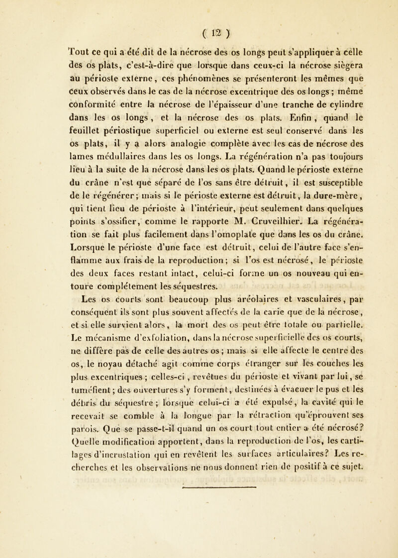 Tout ce qui a'été dit de la nécrose des os longs peut s’appliquera celle des os plats, c’est-à-dire que lorsque dans ceux-ci la nécrose siégera au périoste externe, ces phénomènes se présenteront les mêmes que Ceux observés dans Je cas de la nécrose excentrique des os longs ; même conformité entre la nécrose de l’épaisseur d’une tranche de cylindre dans les os longs, et la nécrose des os plats. Enfin , quand le feuillet périostique superficiel ou externe est seul conservé dans les os plats, il y a alors analogie complète avec les cas de nécrose des lames médullaires dans les os longs. La régénération n’a pas toujours lieu à la suite de la nécrose dans les os plats. Quand le périoste externe du crâne n’est que séparé de l’os sans être détruit, il est susceptible de le régénérer; mais si le périoste externe est détruit, la dure-mère, qui tient lieu de périoste à l’intérieur, peut seulement dans quelques points s’ossifier,' comme le rapporte M. Cruveilhier. La régénéra- tion se fait plus facilement dans l’omoplale que dans les os du crâne. Lorsque le périoste d’une face est détruit, celui de l’autre face s’en- flamme aux frais de la reproduction; si Tos est nécrosé, Je périoste des deux faces restant intact, celui-ci forme un.os nouveau qui en- toure complètement les séquestres. Les os courts sont beaucoup plus aréolaires et vasculaires, par conséquent ils sont plus souvent affectés de la carie que de la nécrose, et si elle survient alors, la mort des os peut être totale ou partielle. Le mécanisme d’exfoliation, dans la nécrose superficielle des os courts, ne diffère pas de celle des autres os ; mais si elle affecte le centré des os, le noyau détaché agit comme corps étranger sur les couches les plus exceniriqnes ; celles-ci , revêtues du périoste et vivant parlai, sè tuméfient ; des ouvertures s’y forment, destinées à évacuer le pus et les débris dn séquestre ; lors(|ué celui-ci a été expulsé', la cavité qui le recevait se comble à la longue par la rétraction qu’léprouvcnt ses parois. Que se passe-t-^il quand un os court tout entier a été nécrosé? Quelle modification apportent, dans la reproduction de l’os, les carti- lages d’incrustation qui en revêtent les surfaces articulaires? Les re- cherches et les observations ne nous donnent rien de positif à ce sujet.