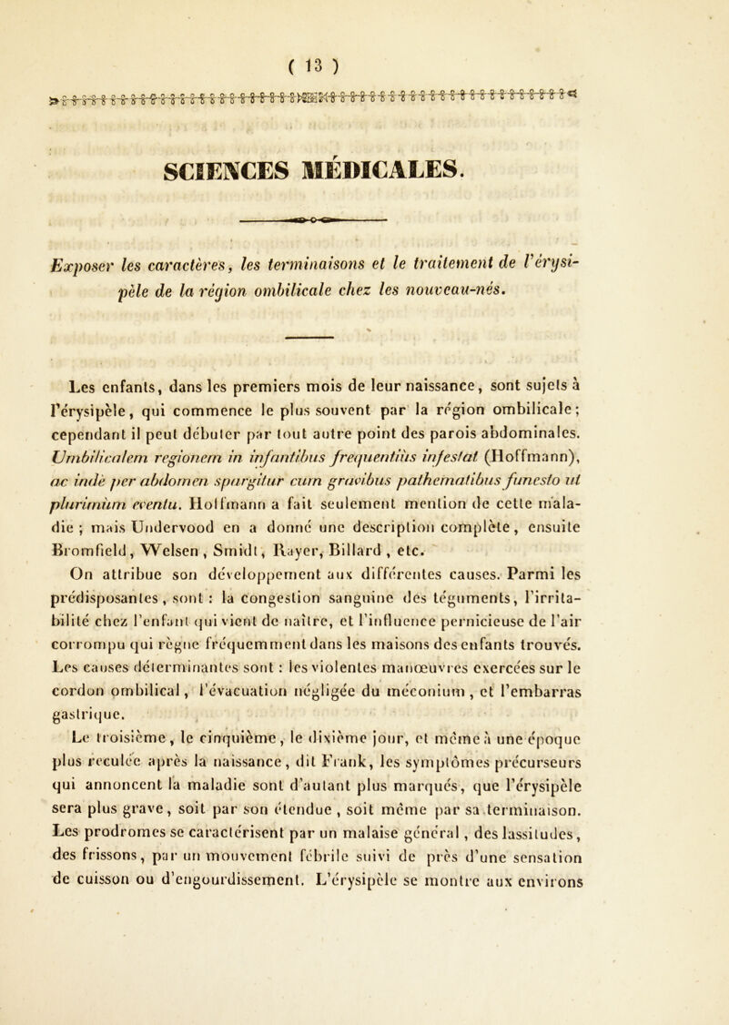 SCIENCES MÉDICALES. Exposer les caractères, les terminaisons et le traitement de Vérysi- ! pèle de la région ombilicale chez les nouveau-nés. Les enfants, dans les premiers mois de leur naissance, sont sujets à Térysipèle, qui commence le plus souvent par’ la re'gion ombilicale; cependant il peut débuter par tout autre point des parois abdominales. IJmbUicalem regionern in injnntibus frequentnis infestât (Hoffmann), ac indè per abdomen spargitur curn gravi bus pathematibns fune sio ut plurirnüm eventu, Holfmann a fait seulement mention de cette mala- die ; mais Undervood en a donne une description complote, ensuite Bromfield, Welsen , Srnidt; Rayer, Billard , etc. On attribue son de'vcloppement aux différentes causes.’Parmi les prédisposantes , sont : la congestion sanguine des téguments, l’irrita- bilité chez Tenfanl <]ui vient de naître, et l’influence pernicieuse de l’air corrompu qui règne fréquemment dans les maisons des enfants trouvés. Les causes délerminantes soiit : les violentes manœuvr es exercées sur le cordon ombilical, l’évacuation négligée du méconium, et l’embarras gastrique. * Le troisième, le cinquième,- le dixième jour, et meme à une époque plus reculée après la naissance, dit Fiank, les symptômes précurseurs qui annoncent la maladie sont d’autant plus marqués*, que l’érysipèle sera plus grave, soit par son étendue , soit meme par sa,terminaison. Les* prodromes se caractérisent par un malaise général, des lassitudes, des frissons, par un mouvement fébrile suivi de près d’une sensation de cuisson ou d’engourdissement. L’érysipèle se montre aux environs