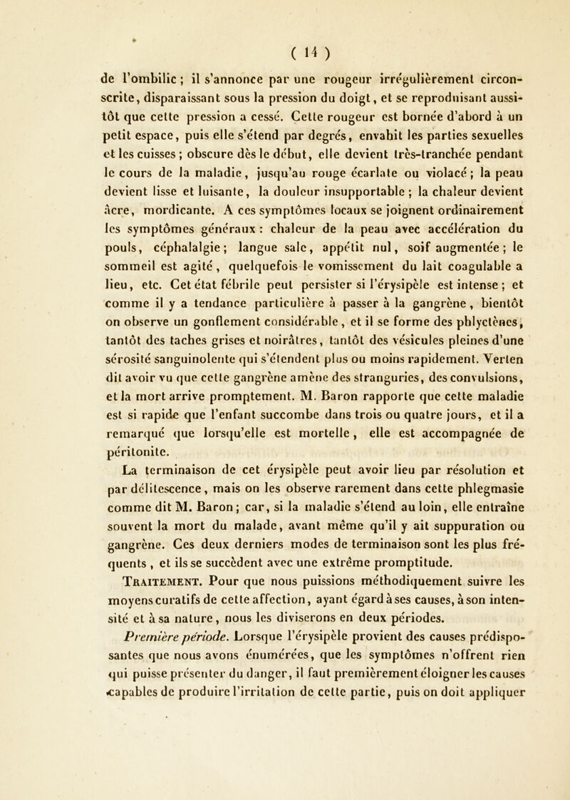 de Tombilic ; il s’annonce par une rougeur irrégulièrement circon- scrite, disparaissant sous la pression du doigt, et se reproduisant aussi- tôt que cette pression a cessé. Cette rougeur est bornée d’abord à un petit espace, puis elle s’étend par degrés, envahit les parties sexuelles et les cuisses ; obscure dès le début, elle devient très-tranchée pendant le cours de la maladie, jusqu’au rouge écarlate ou violacé; la peau devient lisse et luisante, la douleur insupportable ; la chaleur devient acre, mordicante. A ces symptômes locaux se joignent ordinairement les symptômes généraux : chaleur de la peau avec accélération du pouls, céphalalgie; langue sale, appétit nul, soif augmentée; le sommeil est agité, quelquefois le vomissement du lait coagulable a lieu, etc. Cet état fébrile peut persister si l’érysipèle est intense ; et comme il y a tendance particulière à passer à la gangrène, bientôt on observe un gonflement considérable, et il se forme des phlyctènesi tantôt des taches grises et noirâtres, tantôt des vésicules pleines d’une sérosité sanguinolente qui s’élendent plus ou moins rapidement. Yerten dit avoir vu que cette gangrène amène des strariguries, des convulsions, et la mort arrive promptement. M. Baron rapporte que cette maladie est si rapide que l’enfant succombe dans trois ou quatre jours, et il a remarqué que lorsqu’elle est mortelle, elle est accompagnée de péritonite. La terminaison de cet érysipèle peut avoir lieu par résolution et par délitescence, mais on les observe rarement dans cette phlegmasie comme dit M. Baron ; car, si la maladie s’étend au loin, elle entraîne souvent la mort du malade, avant même qu’il y ait suppuration ou gangrène. Ces deux derniers modes de terminaison sont les plus fré- quents , et ils se succèdent avec une extrême promptitude. Traitement. Pour que nous puissions méthodiquement suivre les moyens curatifs de cette affection, ayant égard à ses causes, à son inten- sité et à sa nature, nous les diviserons en deux périodes. Première période. Lorsque l’érysipèle provient des causes prédispo- santes que nous avons énumérées, que les symptômes n’offrent rien qui puisse présenter du danger, il faut premièrement éloigner les causes «capables de produire l’irritation de celte partie, puis on doit appliquer