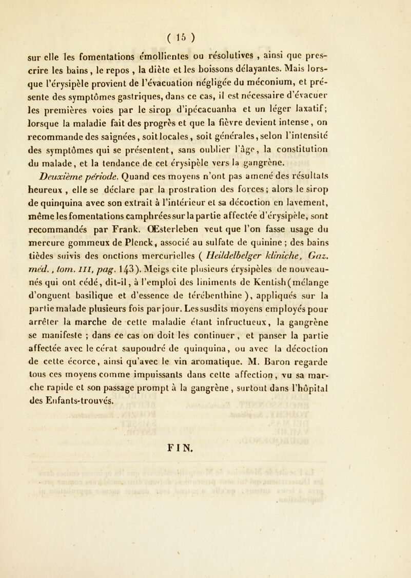 ( ) sur elle les fomentations cmollienles ou résolutives , ainsi que pres- crire les bains , le repos y la diète et les boissons délayantes. Mais lors- que l’érysipèle provient de l’évacuation négligée du méconium, et pré- senté des symptômes gastriques, dans ce cas, il est necessaire d évacuer les premières voies par le sirop d’ipécacuanha et un léger laxatif; lorsque la maladie fait des progrès et que la fièv re devient intense, on recommande des saignées, soit locales, soit générales, selon l’intensité des symptômes qui se présentent, sans oublier Tage, la constitution du malade, et la tendance de cet érysipèle vers la gangrène. Deuxième période. Quand ces moyeïjs n’ont pas amené des résultats heureux , elle se déclare par la prostration des forces; alors le sirop de quinquina avec son extrait à l’intérieur et sa décoction en lavement, même les fomentations camphrées sur la partie affectée d’érysipèle, sont recommandés par Frank. Œsterleben veut que l’on fasse usage du mercure gommeux de Plenck, associé au sulfate de quinine ; des bains tièdes stiivis des onctions mercurielles ( Heildelbelger kUniche, Gaz, méd., tom. Ill, pag. 143). Mcigs cite pbisieurs érysipèles de nouveau- nés qui ont cédé, dit-il, à l’emploi des liniments de Kenlish(mélange d’onguent basilique et d’essence de térébenthine), appliques sur la partie malade plusieurs fois par jour. Lessusdits moyens employés pour arrêter la marche de'Celte maladie étant infructueux, la gangrène se manifeste ; dans ce cas on doit les continuer , et panser la partie affectée avec le cérat saupoudré de quinquina, ou avec la décoction de cette écorce, ainsi qu’avec le vin aromatique. M. Baron regarde tous ces moyens comme impuissants dans cette affection, vu sa mar- che rapide et son passage prompt à la gangrène , surtout dans l’hôpital des Enfants-trouvés. FIN.