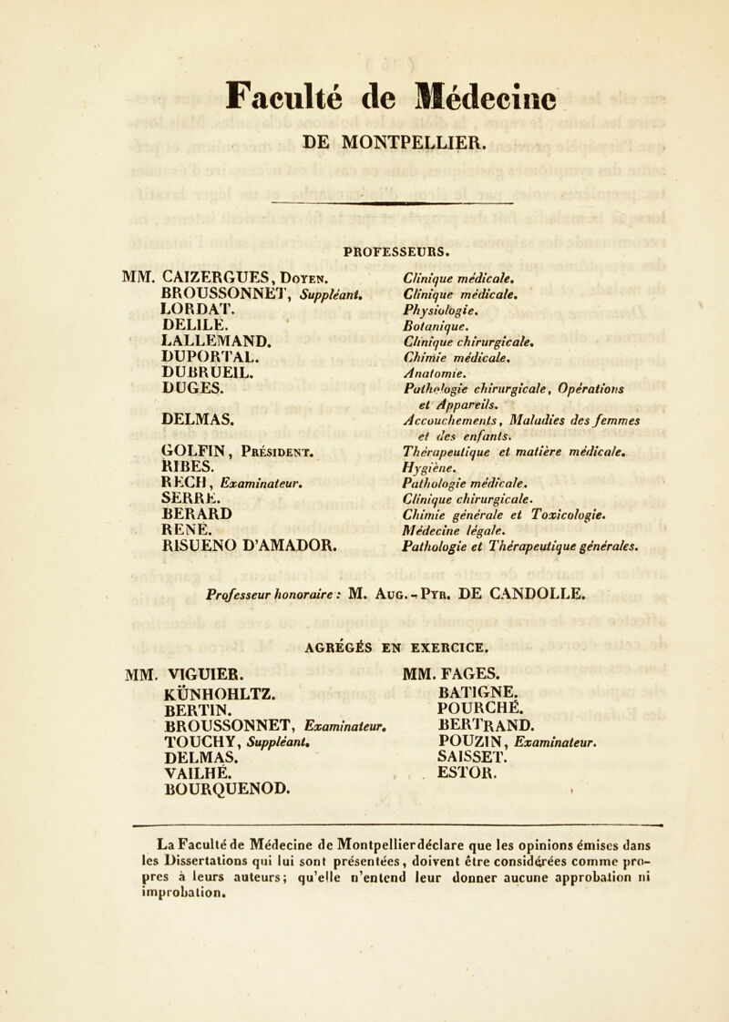 Faculté de Médecine DE MONTPELLIER. PROFESSEURS. MM. CAIZERGUES, Doyen. BROUSSONNEl’, SuppîéanU LORDAT. DELIEE. LALLEMAND. DUPORFAL. DUimUElL. DÜGES. DELMAS. GOLFIN, Président. RIRES. R ECU, Examinateur, SERRE. RERARD RENÉ. RISÜENO D’AMADOR. Clinique médicale. Clinique médicale. Physiologie, Botanique, Clinique chirurgicale. Chimie médicale. Anatomie, Pathologie chirurgicale ^ Opérations et Appareils, , Accouchements f Maladies des femmes et des enfants. Thérapeutique et matière médicale. Hygiène, Pathologie médicale. Clinique chirurgicale. Chimie générale et Toxicologie, Médecine légale. Pathologie et Thérapeutique générales. Professeur honoraire : M. Aug.-?Pyr, DE CANDOLLE. AGRÉGÉS EN EXERCICE. MM. VIGUIER. KÜNHOHLTZ. BERTIN. BROUSSONNET, Examinateur» TOüCHY, Suppléant» DELMAS. VAILHÉ. BOURQUENOD. MM. FAGES. BATIGNE. FOURCHÉ. BERIraND. POÜZIN, Examinateur, SAISSET. ESTOR. La Faculté de Médecine de Montpellierdéclare que les opinions émises dans les Dissertations qui lui sont présentées, doivent être considérées comme pro- pres à leurs auteurs; qu^elle n^entend leur donner aucune approbation ni improbation.