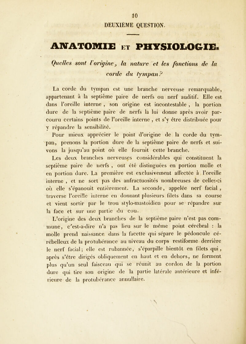 DEUXIÈME QUESTION. AIVATOMIE ET PHYSlOliOGlE. Quelles sont Vorigine ^ la nature et les fonctions de la corde du tympan? La corde du tympan est une branche nerveuse remarquable, appartenant à la septième paire de nerfs ou nerf auditif. Elle est dans Toreille interne , son origine est incontestable , la portion dure de la septième paire de nerfs la lui donne après avoir par- couru certains points de Foreille interne , et s’y être distribuée pour y répandre la sensibilité. Pour mieux apprécier le point d’origine de la corde du tym- pan, prenons la portion dure de la septième paire de nerfs et sui- vons la jusqu’au point où elle fournit cette branche. Les deux branches nerveuses considérables qui constituent la septième paire de nerfs , ont été distinguées en portion molle et en portion dure. La première est exclusivement affectée à l’oreille interne , et ne sort pas des anfractuosités nombreuses de celles-ci où elle s’épanouit entièrement. La seconde, appelée nerf facial , traverse l’oreille interne en donnant plusieurs filets dans sa course et vient sortir par le trou stylo-rnastoidien pour se répandre sur la face et sur une partie du cou. L’origine des deux branches de la septième paire n’est pas com- mune, c''est-a-dire n’a pas lieu sur le même point cérébral : la molle prend naissance dans la facette qui sépare le pédoncule cé- rébelleux de la protubérance au niveau du corps restiforme derrière le nerf facial; elle est rubannée, s’éparpille bientôt en filets qui, après s’être dirigés obliquement en haut et en dehors, ne forment plus qu’un seul faisceau qui se réunit au cordon de la portion dure qui tire son origine de la partie latérale antérieure et infé- rieure de la protubérance annuitaire.