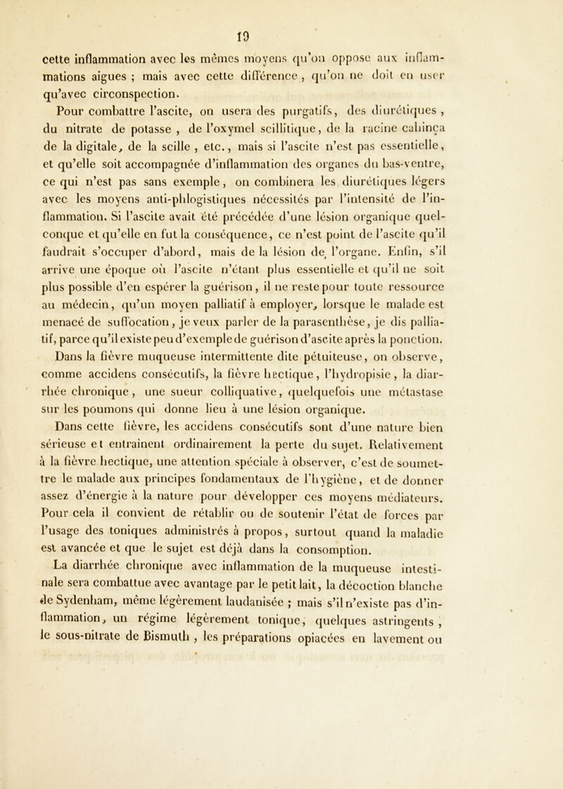 celte inflammation avec les memes moyens qu’on oppose aux inflam- mations aigues ; mais avec cette différence , qu’on ne doil en user qu’avec circonspection. Pour combattre l’ascite, on usera des purgatifs, des diurétiques , du nitrate de potasse , de l’oxymel scillilique, de la racine caliinça de la digitale, de la scille , etc., mais si l’ascile n’est pas essentielle, et qu’elle soit accompagnée d’inflammation des organes du bas-ventre, ce qui n’est pas sans exemple, on combinera les diurétiques légers avec les moyens anti-phlogistiques nécessités par l’inlensité de l’in- flammation. Si l’ascite avait été précédée d’une lésion organique quel- conque et qu’elle en fut la conséquence, ce n’est point de l’ascite qu’il faudrait s’occuper d’abord, mais delà lésion de l’organe. Enfin, s’il arrive une époque où l’ascite n’étant plus essentielle et ({u’il ne soit plus possible d’en espérer la guérison, il ne reste pour toute ressource au médecin, qu’un moyen palliatif à employer, lorsque le malade est menacé de sufibcation, je veux parler de la parasentlièse, je dis pallia- tif, parce qu’il existe peu d’exemple de guérison d’ascite après la ponction. Dans la fièvre muqueuse intermittente dite pétuiteuse, on observe, comme accidens consécutifs, la fièvre hectique, l’iiydropisie, la diar- rhée chronique, une sueur colliquative, quelquefois une métastase sur les poumons qui donne lieu à une lésion organique. Dans cette fièvre, les accidens consécutifs sont d’une nature bien sérieuse et entrainenl ordinairement la perte du sujet. Relativement à la fièvre hectique, une attention spéciale à observer, c’est de soumet- tre le malade aux principes fondamentaux de Tliygiène, et de donner assez d’énergie à la nature pour développer ces moyens médiateurs. Pour cela il convient de rétablir ou de soutenir l’état de forces par l’usage des toniques administrés à propos, surtout quand la maladie est avancée et que le sujet est déjà dans la consomption. La diarrhée chronique avec inflammation de la muqueuse intesti- nale sera combattue avec avantage par le pétillait, la décoction blanche de Sydenham, même légèrement laudanisée ; mais s’il n’existe pas d’in- flammation, un régime légèrement tonique; quelques astringents , le sous-nilrale de Bismuth , les préparations opiacées en lavement ou