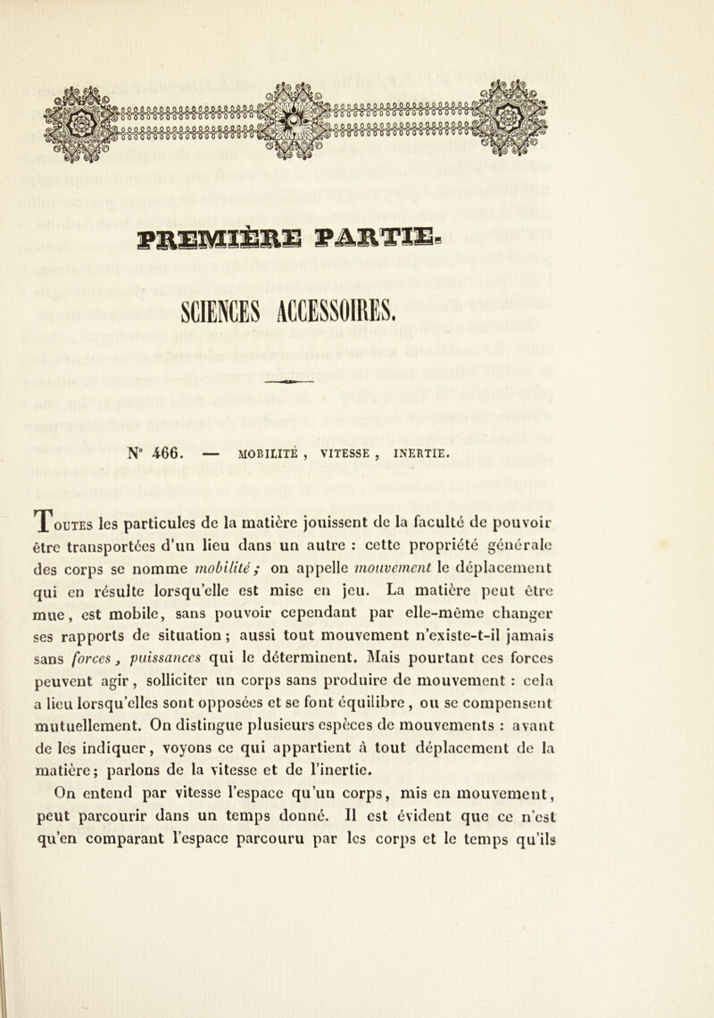 SCKES ACCISSOIRES. N“ 466. — MOBILITÉ , VITESSE , INERTIE. Toutes les particules de la matière jouissent de la faculté de pouvoir être transportées d’un lieu dans un autre : cette propriété générale des corps se nomme mobilité ; on appelle mouvement le déplacement qui en résulte lorsqu’elle est mise en jeu. La matière peut être mue, est mobile, sans pouvoir cependant par elle-même changer ses rapports de situation ; aussi tout mouvement n’existe-t-il jamais sans forces, puissances qui le déterminent. Mais pourtant ces forces peuvent agir, solliciter un corps sans produire de mouvement : cela a lieu lorsqu’elles sont opposées et se font équilibre , ou se compensent mutuellement. On distingue plusieurs espèces de mouvements : avant de les indiquer, voyons ce qui appartient à tout déplacement de la matière ; parlons de la vitesse et de l’inertie. On entend par vitesse l’espace qu’un corps, mis en mouvement, peut parcourir dans un temps donné. Il est évident que ce n’est qu’en comparant l’espace parcouru par les corps et le temps qu’ils