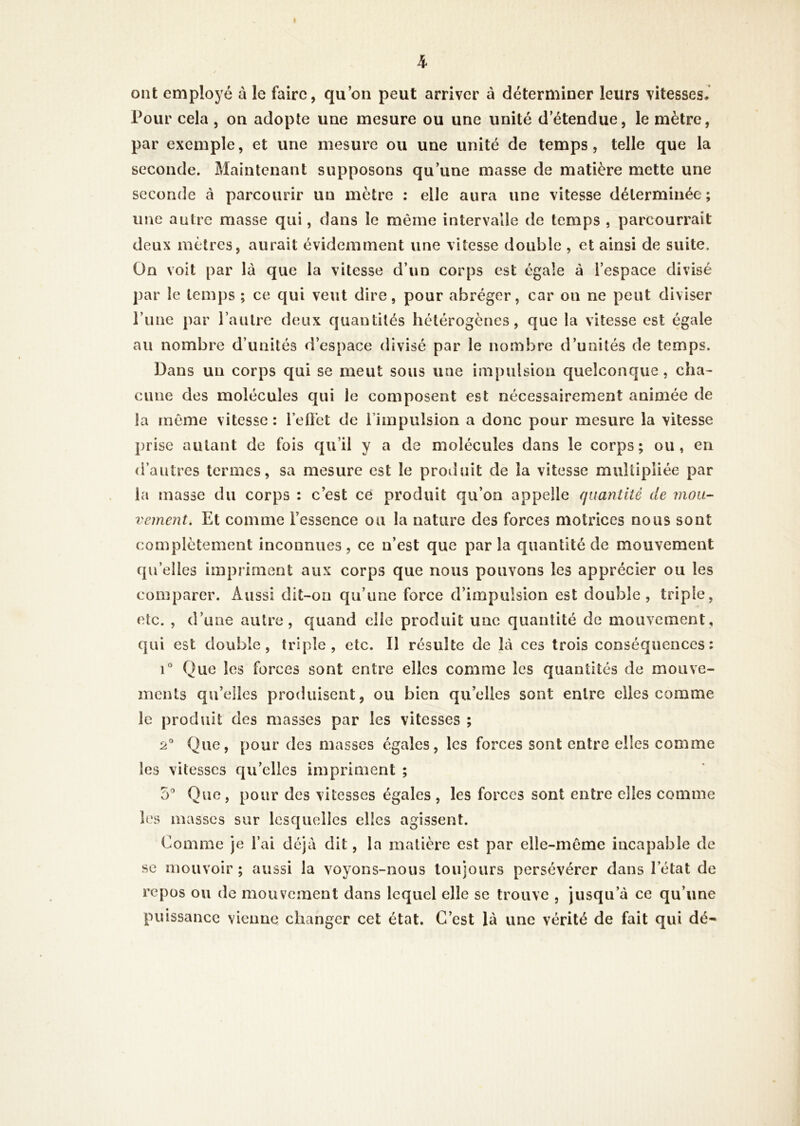ont employé à le faire, qu’on peut arriver à déterminer leurs vitesses. Pour cela , on adopte une mesure ou une unité d’étendue, le mètre, par exemple, et une mesure ou une unité de temps, telle que la seconde. Maintenant supposons qu’une masse de matière mette une seconde à parcourir un mètre : elle aura une vitesse déterminée; une autre masse qui, dans le même intervalle de temps , parcourrait deux mètres, aurait évidemment une vitesse double , et ainsi de suite. On voit par là que la vitesse d’un corps est égale à l’espace divisé par le temps ; ce qui veut dire, pour abréger, car on ne peut diviser rime par l’aulre deux quantités hétérogènes, que la vitesse est égale au nombre d’unités d’espace divisé par le nombre d’unités de temps. Dans un corps qui se meut sous une impulsion quelconque, cha- cune des molécules qui le composent est nécessairement animée de la même vitesse : l’eftet de rimpulsion a donc pour mesure la vitesse prise autant de fois qu’il y a de molécules dans le corps; ou, en d’autres termes, sa mesure est le produit de la vitesse multipliée par la masse du corps : c’est ce produit qu’on appelle quantité de mou- vement. Et comme l’essence ou la nature des forces motrices nous sont complètement inconnues, ce n’est que parla quantité de mouvement qu’elles impriment aux corps que nous pouvons les apprécier ou les comparer. Aussi dit-on qu’une force d’impulsion est double, triple, etc. , d’une autre, quand elle produit une quantité de mouvement, qui est double, triple, etc. Il résulte de là ces trois conséquences: 1° Que les forces sont entre elles comme les quantités de mouve- ments qu’elles produisent, ou bien qu’elles sont entre elles comme le produit des masses par les vitesses ; 2® Que, pour des masses égales, les forces sont entre elles comme les vitesses qu’elles impriment ; 5” Que, pour des vitesses égales , les forces sont entre elles comme les masses sur lesquelles elles agissent. Comme je l’ai déjà dit, la matière est par elle-même incapable de se mouvoir ; aussi la voyons-nous toujours persévérer dans l’état de repos ou de mouvement dans lequel elle se trouve , jusqu’à ce qu’une puissance vienne changer cet état. C’est là une vérité de fait qui dé-