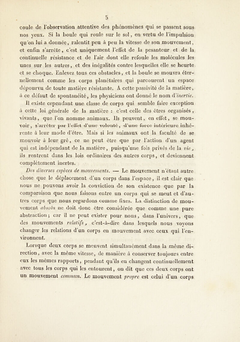 coule de l’observation attentive des phénomènes qui se passent sous nos yeux. Si la boule qui roule sur le sol, en vertu de l’impulsion qu'on lui a donnée, ralentit peu à peu la vitesse de son mouvement, et enfin s’arrête, c’est uniquement l’effet de la pesanteur et de la continuelle résistance et de l’air dont elle refoule les molécules les unes sur les autres, et des inégalités contre lesquelles elle se heurte et se choque. Enlevez tous ces obstacles, et la boule se mouvra éter- nellement comme les corps planétaires qui parcourent un espace dépourvu de toute matière résistante. A cette passivité de la matière, à ce défaut de spontanéité, les physiciens ont donné le nom cVbiertie, Il existe cependant une classe de corps qui semble faire exception à celte loi générale de la matière : c’est celle des êtres organisés , vivants, que l’on nomme animaux. Ils peuvent, en effet, se mou- voir, s’arrêter par l’ctTcl d’une vulunlé, d’ , / • rente à leur mode d’être. Mais si les animaux ont la faculté de se mouvoir à leur gré, ce ne peut être que par l’action d’un agent qui est indépendant de la matière, puisqu’une fois privés de la vie ils rentrent dans les lois ordinaires des autres corps, et deviennent complètement inertes. Des diverses espèces de mouvements. — Le mouvement n’étant autre chose que le déplacement d’un corps dans l’espace, il est clair que nous ne pouvons avoir la conviction de son existence que par la comparaison que nous faisons entre un corps qui se meut et d’au- tres corps que nous regardons comme fixes. La distinction de mou- vement absolu ne doit donc être considérée que comme une pure abstraction; car il ne peut exister pour nous, dans l’univers, que des mouvements relatifs, c’est-à-dire dans lesquels nous voyons changer les relations d’un corps en mouvement avec ceux qui l’en- vironnent. Lorsque deux corps se meuvent simultanément dans la même di- rection, avec la même vitesse, de manière à conserver toujours entre eux les mêmes rapports, pendant qu’ils en changent continuellement avec tous les corps qui les entourent, on dit que ces deux corps ont un mouvement commun: Le mouvement propre est celui d’un corps