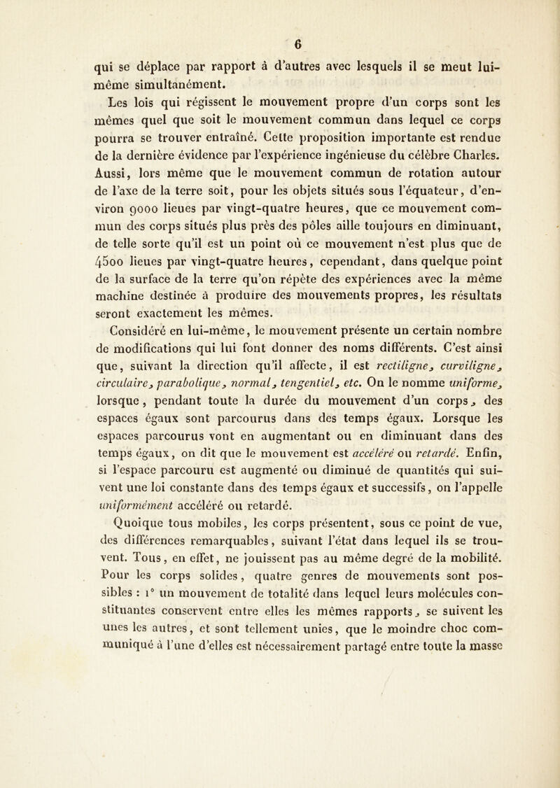 qui se déplace par rapport à d autres avec lesquels il se meut lui- même simultanément. Les lois qui régissent le mouvement propre d’un corps sont les mêmes quel que soit le mouvement commun dans lequel ce corps pourra se trouver entraîné. Celte proposition importante est rendue de la dernière évidence par l’expérience ingénieuse du célèbre Charles. Aussi, lors même que le mouvement commun de rotation autour de l’axe de la terre soit, pour les objets situés sous l’équateur, d’en- viron 9000 lieues par vingt-quatre heures, que ce mouvement com- mun des corps situés plus près des pôles aille toujours en diminuant, de telle sorte qu’il est un point où ce mouvement n’est plus que de 45oo lieues par vingt-quatre heures, cependant, dans quelque point de la surface de la terre qu’on répète des expériences avec la même machine destinée à produire des mouvements propres, les résultats seront exactement les mêmes. Considéré en lui-même, le mouvement présente un certain nombre de modifications qui lui font donner des noms différents. C’est ainsi que, suivant la direction qu’il affecte, il est rectiligne^ curviligne^ circulaire^ parabolique, normalj tengentiel^ etc. On le nomme uniforme^ lorsque, pendant toute la durée du mouvement d’un corps^ des espaces égaux sont parcourus dans des temps égaux. Lorsque les espaces parcourus vont en augmentant ou en diminuant dans des temps égaux, on dit que le mouvement est accéléré ou retardé. Enfin, si l’espace parcouru est augmenté ou diminué de quantités qui sui- vent une loi constante dans des temps égaux et successifs, on l’appelle uniformément accéléré ou retardé. Quoique tous mobiles, les corps présentent, sous ce point de vue, « des différences remarquables, suivant l’état dans lequel ils se trou- vent. Tous, en effet, ne jouissent pas au même degré de la mobilité. Pour les corps solides, quatre genres de mouvements sont pos- sibles : 1® un mouvement de totalité dans lequel leurs molécules con- stituantes conservent entre elles les mêmes rapports^ se suivent les unes les autres, et sont tellement unies, que le moindre choc com- muniqué à Tune d’elles est nécessairement partagé entre toute la masse