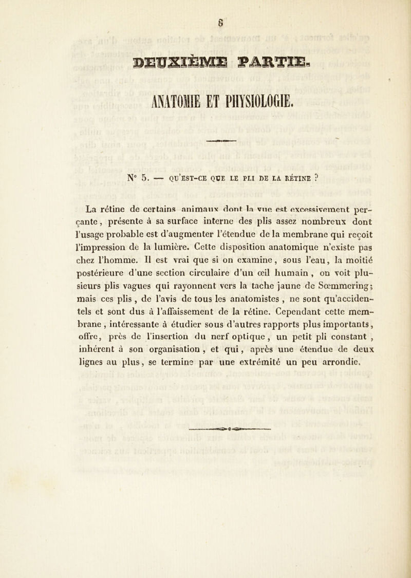 AMTOIE ET PHYSIOLOGIE. N® 5. — qü’est-ce que le pli de la rétine ? La rétine de certains animant dont la vue est excessivement per- çante , présente à sa surface interne des plis assez nombreux dont l’usage probable est d’augmenter l’étendue de la membrane qui reçoit l’impression de la lumière. Cette disposition anatomique n’existe pas chez l’homme. Il est vrai que si on examine, sous l’eau, la moitié postérieure d’une section circulaire d’un œil humain , on voit plu- sieurs plis vagues qui rayonnent vers la tache jaune de Sœmmering; mais ces plis , de l’avis de tous les anatomistes , ne sont qu’acciden- tels et sont dus à l’alFaissement de la rétine. Cependant cette mem- brane , intéressante à étudier sous d’autres rapports plus importants, offre, près de l’insertion du nerf optique, un petit pli constant , inhérent à son organisation , et qui, après une étendue de deux lignes au plus, se termine par une extrémité un peu arrondie.