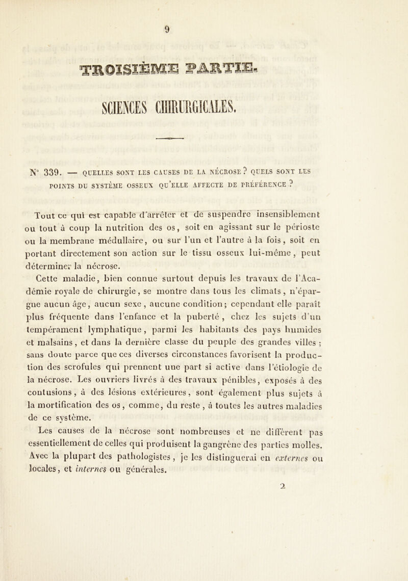 N° 339. QUELLES SONT LES CAUSES DE LA NECROSE? QUELS SONT LES POINTS DU SYSTÈME OSSEUX QU ELLE AFFECTE DE PRÉFÉRENCE ? Tout ce qui est capable d’arrêter et de suspendre insensiblement ou tout à coup la nutrition des os, soit en agissant sur le périoste ou la membrane médullaire, ou sur run et l’autre à la fois, soit en portant directement son action sur le tissu osseux lui>même , peut déterminer la nécrose. Cette maladie, bien connue surtout depuis les travaux de l’xVca- démie royale de chirurgie, se montre dans tous les climats, n’épar- gne aucun âge, aucun sexe , aucune condition; cependant elle paraît plus fréquente dans l’enfance et la puberté , chez les sujets d’un tempérament lymphatique, parmi les habitants des pays humides et malsains, et dans la dernière classe du peuple des grandes villes ; sans doute parce que ces diverses circonstances favorisent la produc- tion des scrofules qui p rennent une part si active dans l’étiologie de la nécrose. Les ouvriers livrés à des travaux pénibles, exposés cà des contusions, à des lésions extérieures, sont également plus sujets à la mortification des os, comme, du reste , à toutes les autres maladies de ce système. Les causes de la nécrose sont nombreuses et ne difièrent pas essentiellement de celles qui produisent la gangrène des parties molles. Avec la plupart des pathologistes , je les distinguerai en externes ou locales, et internes ou générales. 1