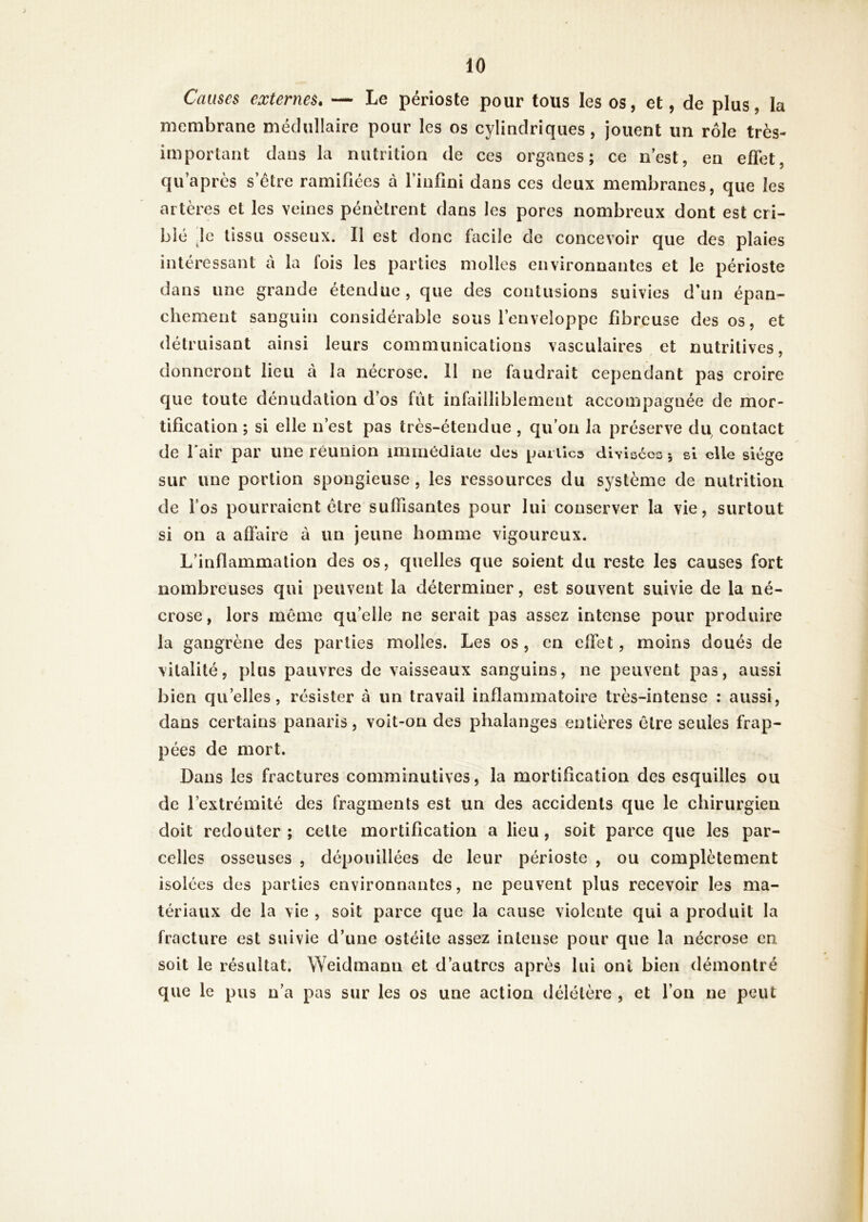 Causes externes, — Le périoste pour tous les os, et, de plus, la membrane médullaire pour les os cylindriques, jouent un rôle très- important dans la nutrition de ces organes; ce nest, en effet, qu après s’étre ramifiées à l’infini dans ces deux membranes, que les artères et les veines pénètrent dans les pores nombreux dont est cri- blé le tissu osseux. 11 est donc facile de concevoir que des plaies intéressant à la fois les parties molles environnantes et le périoste dans une grande étendue, que des contusions suivies d’un épan- chement sanguin considérable sous l’enveloppe fibreuse des os, et détruisant ainsi leurs communications vasculaires et nutritives, donneront lieu à la nécrose. 11 ne faudrait cependant pas croire que toute dénudation d’os fut infailliblement accompagnée de mor- tification ; si elle n’est pas très-étendue , qu’on la préserve du^ contact de l’air par une réunion immédiaie des pai iics divisées-, si elle siège sur une portion spongieuse , les ressources du système de nutrition de l’os pourraient être suffisantes pour lui conserver la vie, surtout si on a affaire à un jeune homme vigoureux. L’inflammation des os, quelles que soient du reste les causes fort nombreuses qui peuvent la déterminer, est souvent suivie de la né- crose , lors même qu’elle ne serait pas assez intense pour produire la gangrène des parties molles. Les os, en effet, moins doués de vitalité, plus pauvres de vaisseaux sanguins, ne peuvent pas, aussi bien qu’elles, résister à un travail inflammatoire très-intense : aussi, dans certains panaris, voit-on des phalanges entières être seules frap- pées de mort. Dans les fractures comminutives, la mortification des esquilles ou de l’extrémité des fragments est un des accidents que le chirurgien doit redouter; cette mortification a lieu, soit parce que les par- celles osseuses , dépouillées de leur périoste , ou complètement isolées des parties environnantes, ne peuvent plus recevoir les ma- tériaux de la vie , soit parce que la cause violente qui a produit la fracture est suivie d’une ostéite assez intense pour que la nécrose en soit le résultat. Weidmann et d’autres après lui ont bien démontré que le pus n’a pas sur les os une action délétère , et l’on ne peut