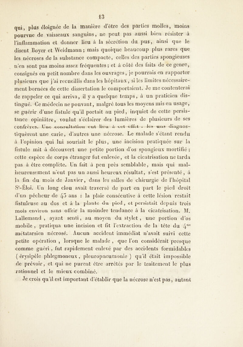 qui, plus éloignée de la manière detre des parties molles, moins pourvue de vaisseaux sanguins, ne peut pas aussi bien résister à l’inflammation et donner lieu cà la sécrétion du pus, ainsi que le disent Boyer et Weidmann ; mais quoique beaucoup plus rares que les nécroses de la substance compacte, celles des parties spongieuses ii’en sont pas moins assez fréquentes; et à coté des faits de ce genre, consignés en petit nombre dans les ouvrages, je pourrais en rapporter plusieurs que j’ai recueillis dans les hôpitaux , si les limites nécessaire- ment bornées de cette dissertation le comportaient. Je mécontenterai de rappeler ce qui arriva, il y a quelque temps, à un praticien dis- tingué. Ce médecin ne pouvant, malgré tous les moyens mis en usage, se guérir d’une fistule qu’il portait au pied, inquiet de cette persis- tance opiniâtre, voulut s’éclairer des lumières de plusieurs de ses confrères. Uuc consviltctllun cul lieu à ccl cUct . le» uns diagnos- tiquèrent une carie, d’autres une nécrose. Le malade s’étant rendu à l’opinion qui lui souriait le plus, une incision pratiquée sur la fistule mit à découvert une petite portion d’os spongieux mortifié ; cette espèce de corps étranger fut enlevée, et la cicatrisation ne larda pas à être complète. Un fait à peu près semblable, mais qui mal- heureusement n’eut pas un aussi heureux résultat, s’est présenté, à la fin du mois de Janvier, dans les salles de chirurgie de l’hôpital r S^-Eloi. Un long clou avait traversé de part en part le pied droit d’un pêcheur de ans : la plaie consécutive à cette lésion restait fistuîcuse au dos et à la plante du pied, et persistait depuis trois mois environ sans offrir la moindre tendance à la cicatrisation. M. Lallemand , ayant senti, au moyen du stylet, une portion d’os mobile , pratiqua une incision et fit rextraction de la tête du 4^“^ métatarsien nécrosé. Aucun accident immédiat n’avait suivi cette petite opération , lorsque le malade , que l’on considérait presque comme guéri , fut rapidement enlevé par des acci<lents formidables ( érysipèle phlegmoneux , pleuropneumonie ) qu’il était impossible de prévoir, et qui ne purent être arrêtés par le traitement le plus rallonnel et le mieux combiné. Je crois qu’il est important d’établir que la nécrose n’est pas, autant