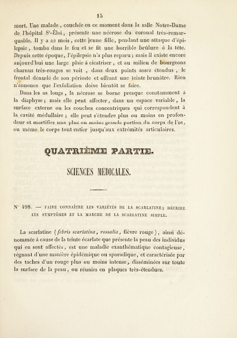 mort. Une malade , coucht*c en ce moment dans la salle Notre-Dame de l’hôpital S*-Éloi, présente une nécrose du coronal très-remar- quable. Il y a 22 mois , celte jeune fille, pendant une attaque d’épi- lepsie , tomba dans le feu et se fit une horrible brûlure à la tête. Depuis cette époque, l’épilepsie n’a plus reparu ; mais il existe encore aujourd’hui une large plaie à cicatriser , et au milieu de bourgeons charnus très-rouges se voit , dans deux points assez étendus , le frontal dénudé de son périoste et olTrant une teinte brunâtre, llien n’annonce que l’exfoliation doive bientôt se faire. Dans les os longs , la nécrose se borne presque constamment à la diaphyse ; mais elle peut alfectcr, dans un espace variable, la surface externe ou les couches concentriques qui correspondent à la cavité médullaire ; elle peut s’étendre plus ou moins en profon- deur et mortifier uno plue ov\ moine grandie portion du corps de l’oS , ou même le corps tout entier jusqu’aux extrémités articulaires. N° 498. — FAIRE CONNAÎTRE LES VARIETES DE LA SCARLATINE; DÉCRIRE LES SYMPTÔMES ET LA MARCHE DE LA SCARLATINE SIMPLE. La scarlatine [febris scarlatlnaj rossalia, fièvre rouge), ainsi dé- nommée à cause de la teinte écarlate que présente la peau des individus qui en sont afieclés , est une maladie exanthématique contagieuse, régnant d’une manière épidémique ou sporadique, et caractérisée par des taches d’un rouge plus ou moins intense;, disséminées sur toute la surface de la peau, ou réunies en plaques très-étendues.