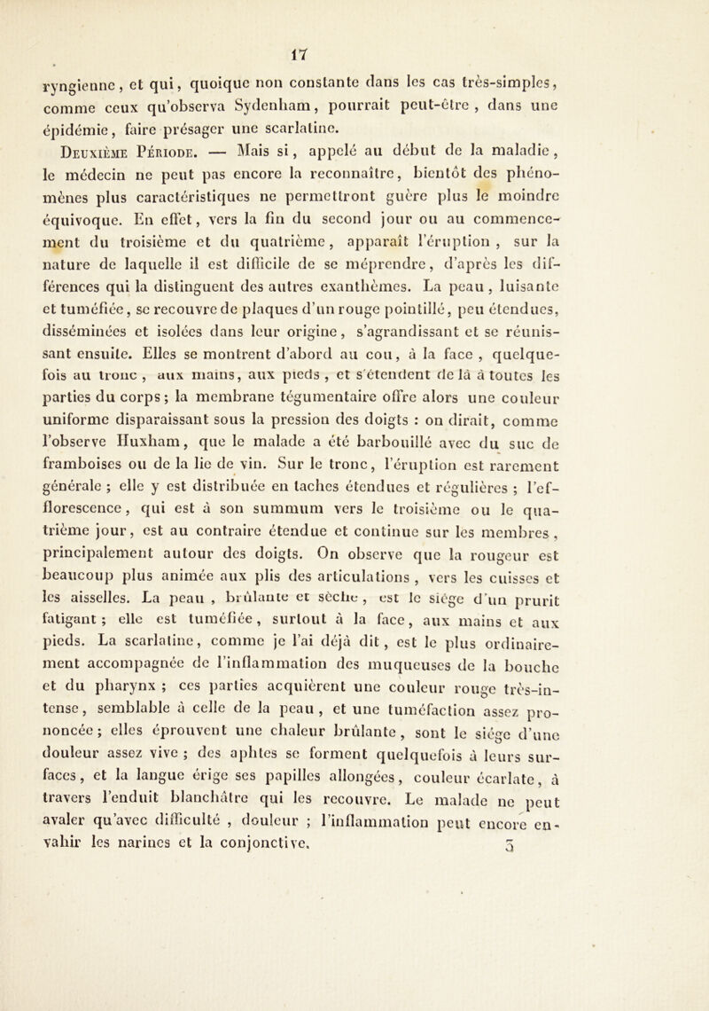 ryngiennc 5 et qui, quoique non constante clans les cas très-simples, comme ceux qu’observa Sydenham, pourrait peut-être, dans une épidémie, faire présager une scarlatine. Deuxième Période. — Mais si, appelé au début de la maladie , le médecin ne peut pas encore la reconnaître, bientôt des phéno- mènes plus caractéristiques ne permettront guère plus le moindre équivoque. En effet, vers la fin du second jour ou au commence- ment du troisième et du quatrième, apparaît l’ériiplion , sur la nature de laquelle il est difficile de se méprendre, d’après les dif- férences qui la distinguent des autres exanthèmes. La peau, luisante et tuméfiée, se recouvre de plaques d’un rouge pointillé, peu étendues, disséminées et isolées dans leur origine, s’agrandissant et se réunis- sant ensuite. Elles se montrent d’abord au cou, à la face , quelque- fois au tronc , aux mains, aux pieds , et s'étendent delà à toutes les parties du corps; la membrane tégumentaire offre alors une couleur uniforme disparaissant sous la pression des doigts : on dirait, comme l’observe Iluxham, que le malade a été barbouillé avec du suc de « framboises ou de la lie de vin. Sur le tronc, l’éruplion est rarement générale ; elle y est distribuée en taches étendues et régulières ; lef- florescence, qui est à son summum vers le troisième ou le qua- trième jour, est au contraire étendue et continue sur les membres, principalement autour des doigts. On observe que la rougeur est beaucoup plus animée aux plis des articulations , vers les cuisses et les aisselles. La peau , biùlanie et sèche, est le siège d’un prurit fatigant; elle est tuméfiée, surtout à la face, aux mains et aux pieds. La scarlatine, comme je l’ai déjà dit, est le plus ordinaire- ment accompagnée de l’inflammation des muqueuses de la bouche et du pharynx ; ces parties acquièrent une couleur rouge très-in- tense, semblable à celle de la peau, et une tuméfaction assez pro- noncée; elles éprouvent une chaleur brûlante, sont le siège d’une douleur assez vive ; des aphtes se forment quelquefois à leurs sur- faces, et la langue érige ses papilles allongées, couleur écarlate, à travers l’enduit blanchâtre qui les recouvre. Le malade ne peut avaler qu’avec difficulté , douleur ; l’inflammation peut encore en- vahir les narines et la conjonctive. 5