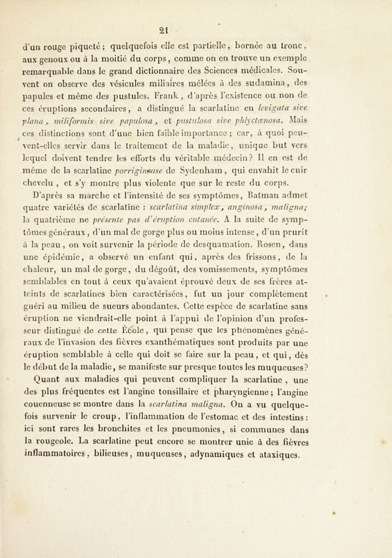d’un rouge piqueté; quelquefois elle est partielle, bornée au tronc, aux genoux ou à la moitié du corps, comme on en trouve un exemple remarquable dans le grand dictionnaire des Sciences médicales. Sou- vent on observe des vésicules miliaires mélées à des sudamina, des papules et meme des pustules. Frank, d’après l’existence ou non de ces érupüons secondaires, a distingué la scarlatine en Icvigata sive flanUjf miliformis sive pajmlosa ^ et pustalosa sive plilyclœnosa. Mais ces distinctions sont d’une bien faible importance ; car, à quoi peu- vent-elles servir dans le traitement de la maladie, unique but vers lequel doivent tendre les eflbrts du véritable médecin? H en est de même de la scarlatine por'rigin^ise de Sydenham, qui envahit le cuir chevelu , et s’y montre plus violente que sur le reste du corps. D’après sa marche et l’intensité de ses symptômes, Batman admet quatre variétés de scarlatine : scarlatina simplex^ anginosa^ maligna; la quatrième ne présente pas d’éruption cutanée. A la suite de symp- tômes généraux , d’un mal de gorge plus ou moins intense, d’un prurit à la peau, on voit survenir la période de desquamation. Rosen, dans une épidémie, a observé un enfant qui, après des frissons, de la chaleur, un mal dégorgé, du dégoût, des vomissements, symptômes semblables en tout à ceux qu’avaient éprouvé deux de ses frères at- teints de scarlatines bien caractérisées, fut un jour complètement guéri au milieu de sueurs abondantes. Cette espèce de scarlatine sans éruption ne viendrait-elle point à l’appui de l’opinion d’un profes- r J seur distingue de cette l'école, qui pense que les phénomènes géné- raux de l’invasion des fièvres exanthématiques sont produits par une éruption semblable à celle qui doit se faire sur la peau, et qui, dès le début de la maladie, se manifeste sur presque toutes les muqueuses? Quant aux maladies qui peuvent compliquer la scarlatine , une des plus fréquentes est l’angine tonsillaire et pharyngienne ; l’angine couenneuse se montre dans la scarlatina maligna. On a vu quelque- fois survenir le croup, l’inflammation de l’estomac et des intestins: ici sont rares les bronchites et les pneumonies, si communes dans la rougeole. La scarlatine peut encore se montrer unie à des fièvres inflammatoires, bilieuses, muqueuses, adynamiques et ataxiques.