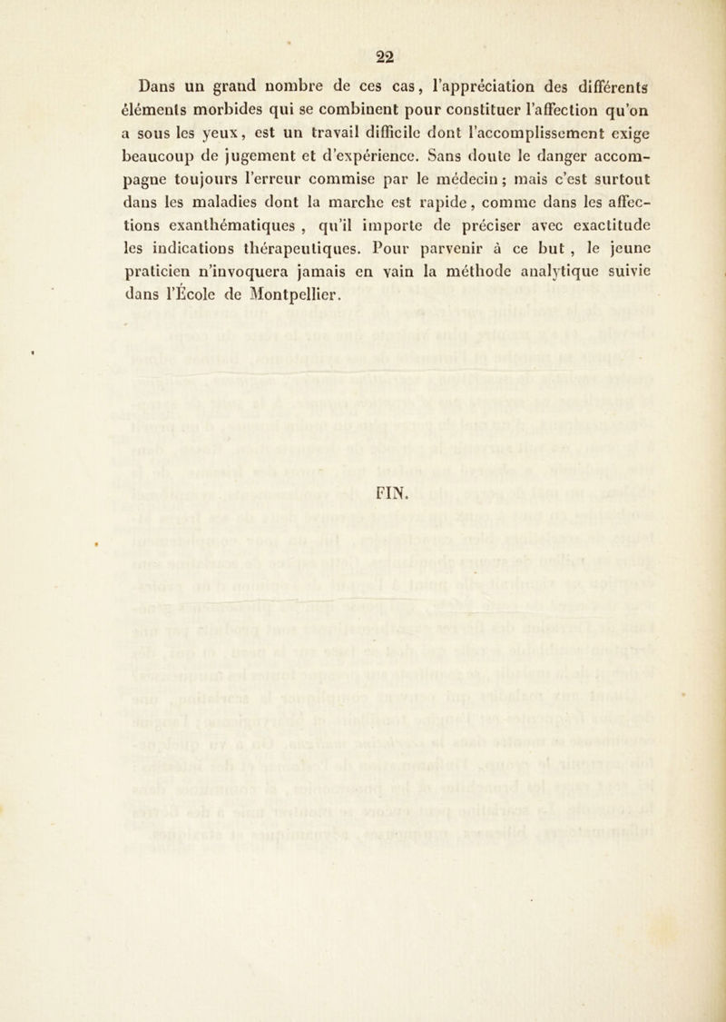 Dans un grand nombre de ces cas, l’appréciation des difFérenls éléments morbides qui se combinent pour constituer l’afFection qu’on a sous les yeux, est un travail difficile dont l’accomplissement exige beaucoup de jugement et d’expérience. Sans doute le danger accom- pagne toujours l’erreur commise par le médecin ; mais c’est surtout dans les maladies dont la marche est rapide, comme dans les affec- tions exanthématiques , qu’il importe de préciser avec exactitude les indications thérapeutiques. Pour parvenir à ce but , le jeune praticien n’invoquera jamais en vain la méthode analytique suivie f dans l’Ecole de Montpellier. f