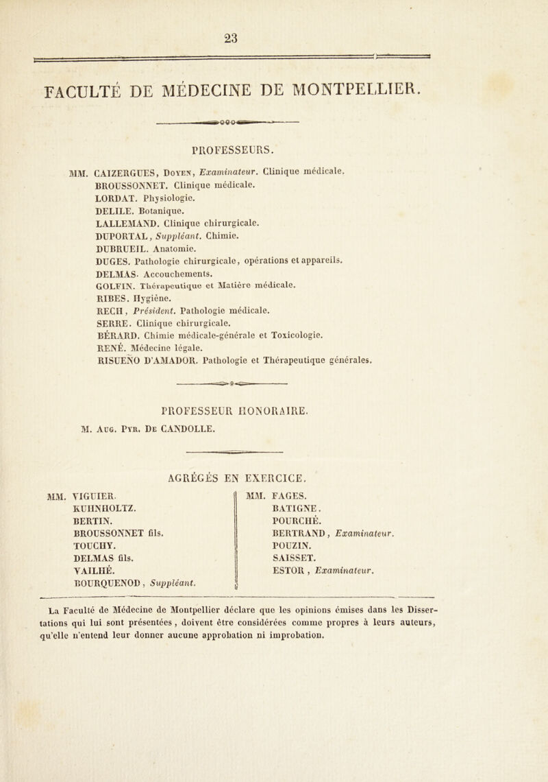 FACULTÉ DE MÉDECINE DE MONTPELLIER MjM. CAIZERGüES, Doyen, Examinateur, Clinique médicale. BROUSSONNET. Clinique médicale. LORD AT. Physiologie. DELIEE. Botanique. LALLEMAA'D. Clinique chirurgicale. DÜPORTAL, Suppléant. Chimie. DUBRUEIL. Anatomie. DüGES. Pathologie chirurgicale, opérations et appareils. DELMAS- Accouchements. GOL¥IN. Thciapcutique et Matière médicale. RIBES. Hygiène. RECH , Président. Pathologie médicale. SERRE. Clinique chirurgicale. BÉRARD. Chimie médicale-générale et Toxicologie. RENÉ. Médecine légale. RISUENO D’AMADOR. Pathologie et Thérapeutique générales. PROFESSEUR HONORAIRE. M. Aug. Pyr. De CANDOLLE. MM. VIGÜIER. KÜIINIIOLTZ. BERTIN. BROUSSONNET fils. TOUCIIY. DELMAS fils. VAILIIÉ. BOURQUENOD, Suppléant. MM. FAGES. BATIGNE. FOURCHÉ. BERTRAND, Examinateur. POUZIN. SAISSET. ESTOR , Examinateur. La Faculté de Médecine de Montpellier déclare que les opinions émises dans les Disser- tations qui lui sont présentées, doivent être considérées comme propres à leurs auteurs, qu’elle n’entend leur donner aucune approbation ni improhation.