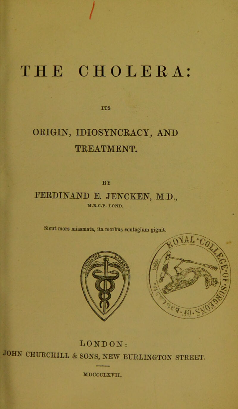 / THE CHOLERA: ITS ORIGIN, IDIOSYNCRACY, AND TREATMENT. BY FERDINAND E. JENCKEN, M.D., M.B.C.P. LOND. Sicut mors miasmata, ita morbus eontagium gignit. LONDON: JOHN CHURCHILL & SONS, NEW BURLINGTON STREET. MDCCCLXYII.