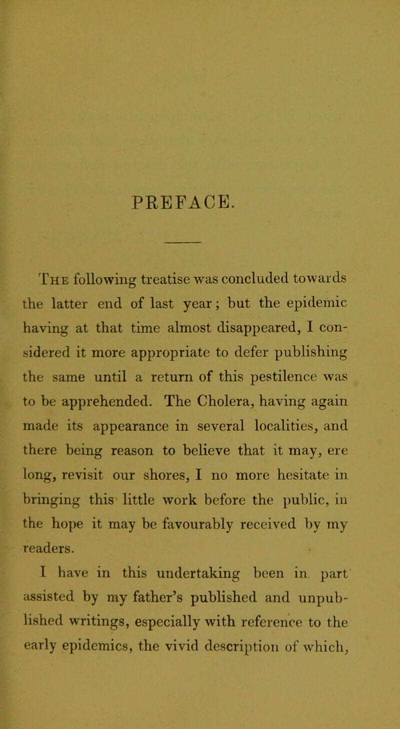 PREFACE. The following treatise was concluded towards the latter end of last year; but the epidemic having at that time almost disappeared, I con- sidered it more appropriate to defer publishing the same until a return of this pestilence Avas to be apprehended. The Cholera, having again made its appearance in several localities, and there being reason to believe that it may, ere long, revisit our shores, I no more hesitate in bringing this little Avork before the public, in the hope it may be favourably received by my readers. I have in this undertaking been in part assisted by my father’s published and unpub- lished writings, especially Avith reference to the early epidemics, the vivid description of Avhich,